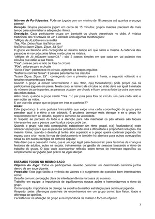 Número de Participantes: Pode ser jogado com um mínimo de 16 pessoas até quantos o espaço
permitir.
Duração: Grupos pequenos jogam em cerca de 15 minutos; grupos maiores precisam de mais
tempo para administrar a adequação rítmica.
Descrição: Cada participante ocupa um bambolê ou círculo desenhado no chão. A música
tradicional dos "Escravos de Jó" é cantada com algumas modificações:
"aMigos de Jó joGavam caxanGá.
Tira, Põe, Deixa Ficar, fesTeiros com
fesTeiros fazem Zigue, Zigue, Zá (2x)"
O grupo vai fazendo uma coreografia ao mesmo tempo em que canta a música. A cadência das
passadas é marcada pelas letras maiúsculas na música.
"aMigos de Jó joGavam caxanGá." : são 5 passos simples em que cada um vai pulando nos
círculos que estão à sua frente.
"Tira": pula-se para o lado de fora do círculo
“Põe": volta-se para o círculo
"Deixa Ficar": permanece no círculo, agitando os braços erguidos
"fesTeiros com fesTeiros": 2 passos para frente nos círculos
"fazem Zigue, Zigue, Zá" : começando com o primeiro passo à frente, o segundo voltando e o
terceiro novamente para frente.
Quando o grupo já estiver sincronizando o seu ritmo, o(a) focalizador(a) pode propor que os
participantes joguem em pares. Neste caso, o número de círculos no chão deve ser igual à metade
do número de participantes, as pessoas ocupam um círculo e ficam uma ao lado da outra com uma
das mãos dadas.
Além disso, quando o grupo cantar "Tira..." o par pula para fora do círculo, um para cada lado e
sem soltar as mãos.
E por que não propor que se jogue em trios e quartetos??
Dicas:
Este jogo-dança é uma gostosa brincadeira que exige uma certa concentração do grupo para
perceber qual é o ritmo a ser adotado. É prudente começar mais devagar e se o grupo for
respondendo bem ao desafio, sugerir o aumento da velocidade.
O respeito ao parceiro do lado e a atenção para não machucar os pés alheios são toques
interessantes que a pessoa que focaliza o jogo pode dar.
Quando o grupo não está conseguindo estabelecer um ritmo grupal, o(a) focalizador(a) pode
oferecer espaço para que as pessoas percebam onde está a dificuldade e proponham soluções. Da
mesma forma, quando o desafio já tenha sido superado e o grupo queira continuar jogando, há
espaço para criar novas formas de deslocamento e também há abertura para outras coreografias
nesta ou em outras cantigas do domínio popular.
Vale dizer que o pessoal ri muito, que é um jogo legal para descontrair, para festinhas de criança e
festonas de adultos, aulas na escola, treinamentos de gestão de pessoas buscando o ritmo de
trabalho do grupo. O jogo pode acompanhar reflexão sobre temas de interesse específico ou
simplesmente ser jogado pelo prazer de jogar-dançar.
ESTAMOS TODOS NO MESMO SACO
Objetivo do Jogo: Todos os participantes deverão percorrer um determinado caminho juntos
dentro de um saco gigante.
Propósito: Este jogo facilita a vivência de valores e o surgimento de questões bem interessantes
como:
Desafio comum: percepção clara de interdependência na busca do sucesso.
Trabalho em equipe: a importância de equilibrarmos nossas ações e harmonizarmos o ritmo do
grupo.
Comunicação: importância do diálogo na escolha da melhor estratégia para continuar jogando.
Respeito: pelas diferenças possíveis de encontrarmos em um grupo como: tipo físico, idade e
diferença de opiniões.
Persistência: na afinação do grupo e na importância de manter o foco no objetivo.
7
 