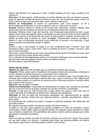 Alegria: este também é um jogo para rir muito, a própria situação em que o jogo acontece já nos
inspira a rir.
Recursos: Um saco gigante, confeccionado com tecido utilizado para forro de biquínis e sungas,
pode ser adquirido em lojas de venda de tecido por quilo. Ele vem em formato tubular, então é só
medir a altura do saco que você acha ideal, cortar, costurar e está pronto.
Número de Participantes: O numero de participantes pode variar bastante, de 04 a
aproximadamente 40 pessoas, é só abrir a lateral do saco e ir costurando em outros.
Duração: Podemos estimar um tempo de 30 minutos entre explicação, vivência e reflexão. Este
tempo pode ainda ser ampliado de acordo com os obstáculos criados pelo mediador.
Descrição: Podemos iniciar o jogo (por exemplo, com 40 pessoas) questionando se todo o grupo
caberia dentro deste saco gigante. Após a constatação de que é possível todos entrarem podemos
estipular um percurso a ser percorrido pelo grupo. O grupo poderá a qualquer momento fazer um
pedido de tempo para a escolha de novas estratégias. Posteriormente podemos aumentar o
desafio e o grau de dificuldade colocando novos obstáculos no caminho a ser percorrido. O jogo
termina quando os participantes atingem o objetivo.
Dicas:
Durante o jogo a comunicação no grupo é um fator fundamental para o sucesso. Caso seja
necessário auxilie o grupo nesta tarefa. Libere os pedidos de tempo à vontade, conversar neste
jogo é muito importante.
Caso haja no grupo pessoas que por suas características físicas tenham dificuldade em jogar, fique
atento a forma como o grupo resolve esta questão.
Para confecção do saco gigante peça ajuda a uma costureira profissional, isto vai ajudar bastante.
Que tal entrar neste saco gigante e ficar juntinho com todos os outros?
Dê boas risadas e aproveite bastante!
TROCA DE PALAVRAS
Objetivo do Jogo: Encontrar soluções para os problemas recebidos pelos grupos.
Propósito: Pensar, juntos, sobre a importância de soluções viáveis para as questões ambientais e
sociais, trabalhar os Valores Humanos e a cooperação intra e intergrupal.
Alguns Valores Humanos trabalhados: Respeito para com a opinião do outro; Comunicação para a
resolução dos conflitos; Flexibilidade e abertura para ouvir o outro e entendê-lo; Não violência para
que os conflitos possam ser resolvidos de maneira pacífica; Ética para encontrar a solução melhor
para o grupo e não só para si.
Recursos: Tiras de papel e Canetas
Número de Participantes: O jogo pode ser compartilhado em duplas, trios, quartetos ou quintetos.
Não há um número mínimo de grupos, podendo ser recriado conforme a necessidade.
Duração: O jogo pode ter vinte minutos para a etapa dentro dos grupos e mais vinte para os
relatos. Mas pode ser modificado de acordo com o interesse dos participantes.
Descrição: As tiras de papel são previamente preparadas com palavras-solução de questão
ambiental, por exemplo. Outras tiras com palavras-problema - poluição, desmatamento, miséria,
entre outras.
Os participantes são divididos em grupos e recebem as palavras problema. São distribuídas até
que todas acabem.
Em seguida os grupos recebem as palavras-solução, da mesma maneira.
O objetivo é que cada grupo disponha as palavras problema em ordem de prioridade a serem
solucionadas. Usarão, então, depois as palavras-solução. Em seguida o grupo escolherá um relator
que comentará a experiência. Há possibilidade dos grupos trocarem palavras-solução para melhor
adequação e resolução do problema.
Dicas:
Este é um jogo de reflexão que pode ter inúmeras variantes de acordo com o grupo. Para grupos
em que haja conflitos, por exemplo, o facilitador pode dispor das palavras-problema de maneira
que possam proporcionar a discussão destes conflitos e suas causas.
8
 