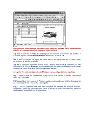 Considerando a figura acima, que mostra uma janela do software Excel contendo uma
planilha em processo de edição, julgue os próximos itens.
77) Para se calcular a média de desabrigados nos estados considerados na planilha, é
suficiente digitar a fórmula =Média (B2:B6) e pressionar a tecla ENTER.
78) O gráfico mostrado na figura, por conter valores em percentual, não foi criado a partir
do conteúdo da planilha em edição.
79) Ao se selecionar a planilha, clicar a opção Filtrar no menu DADOS e escolher, na lista
disponibilizada, a opção Autofiltro, é possível selecionar o número de desabrigados de apenas
um estado e, nessa situação, o gráfico também será alterado.
A respeito dos sistemas operacionais Windows e Linux, julgue os itens seguintes.
80) O BrOffice pode ser instalado em computadores que utilizam o sistema operacional
Linux ou o Windows.
81) Acessibilidade é um recurso do Windows usado para se estabelecer critérios de segurança
de acesso ao sistema, como senha e criptografia.
82) O Linux foi projetado para fazer uso inteligente dos recursos de qualquer máquina,
funcionando tanto em máquinas com vários gigabytes de memória como em aparelhos
celulares com poucos kilobytes de capacidade.
 