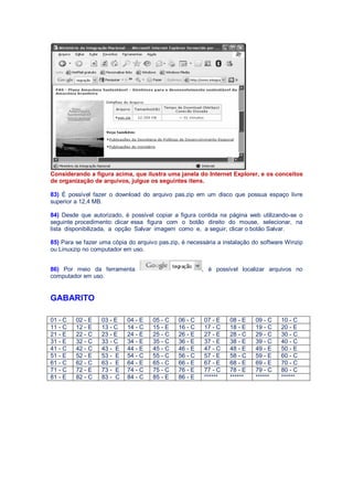 Considerando a figura acima, que ilustra uma janela do Internet Explorer, e os conceitos
de organização de arquivos, julgue os seguintes itens.
83) É possível fazer o download do arquivo pas.zip em um disco que possua espaço livre
superior a 12,4 MB.
84) Desde que autorizado, é possível copiar a figura contida na página web utilizando-se o
seguinte procedimento: clicar essa figura com o botão direito do mouse, selecionar, na
lista disponibilizada, a opção Salvar imagem como e, a seguir, clicar o botão Salvar.
85) Para se fazer uma cópia do arquivo pas.zip, é necessária a instalação do software Winzip
ou Linuxzip no computador em uso.
86) Por meio da ferramenta , é possível localizar arquivos no
computador em uso.
GABARITO
01 - C 02 - E 03 - E 04 - E 05 - C 06 - C 07 - E 08 - E 09 - C 10 - C
11 - C 12 - E 13 - C 14 - C 15 - E 16 - C 17 - C 18 - E 19 - C 20 - E
21 - E 22 - C 23 - E 24 - E 25 - C 26 - E 27 - E 28 - C 29 - C 30 - C
31 - E 32 - C 33 - C 34 - E 35 - C 36 - E 37 - E 38 - E 39 - C 40 - C
41 - C 42 - C 43 - E 44 - E 45 - C 46 - E 47 - C 48 - E 49 - E 50 - E
51 - E 52 - E 53 - E 54 - C 55 - C 56 - C 57 - E 58 - C 59 - E 60 - C
61 - C 62 - C 63 - E 64 - E 65 - C 66 - E 67 - E 68 - E 69 - E 70 - C
71 - C 72 - E 73 - E 74 - C 75 - C 76 - E 77 - C 78 - E 79 - C 80 - C
81 - E 82 - C 83 - C 84 - C 85 - E 86 - E ****** ****** ****** ******
 