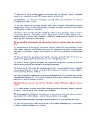 12) Por meio da opção Importar arquivo, acessível a partir do Windows Explorer, é possível
converter um arquivo em formato PDF para um arquivo do tipo Word.
13) O BROffice é um software equivalente ao Microsoft Office para ser utilizado em ambiente
de software livre, como o Linux.
14) Por meio de editores de texto e planilhas eletrônicas, é possível criar links para arquivos
disponíveis na Internet, a partir da digitação do endereço de destino do arquivo no documento
em elaboração no editor ou na planilha.
15) Para se salvar um arquivo que foi alterado por editor de texto que esteja sendo executado
no ambiente Windows, é suficiente utilizar a opção Salvar como do editor. Nesse caso, a
versão anterior do arquivo será excluída da pasta atual, sendo criado um arquivo com novo
nome, que deve ser fornecido pelo usuário.
No que se refere a tecnologias da informação, Internet e intranet, julgue os seguintes
itens.
16) As ferramentas de navegação na Internet, também conhecidas como browsers, servem
para acessar páginas e fazer downloads de arquivos contendo textos e(ou) imagens para o
computador e permitem a interação entre usuários, por meio de programas de chat e e-mail via
Web.
17) Intranets são redes que utilizam os mesmos recursos e protocolos da Internet, mas são
restritas a um grupo predefinido de usuários de uma instituição específica.
18) Antivírus, worms, spywares e crackers são programas que ajudam a identificar e combater
ataques a computadores que não estão protegidos por firewalls.
19) Os sistemas de informação são soluções que permitem manipular as informações utilizadas
pelas organizações, por meio de tecnologias de armazenamento, acesso e recuperação de
dados relevantes, de forma confiável.
20) A responsabilidade pela segurança de um ambiente eletrônico é dos usuários. Para impedir
a invasão das máquinas por vírus e demais ameaças à segurança, basta que os usuários não
divulguem as suas senhas para terceiros.
Considerando os conceitos de Internet, intranet e correio eletrônico, julgue os itens a
seguir.
21) As redes wireless possuem a vantagem de permitir conexão à Internet, mas não permitem
a conexão à intranet por se tratar de rede corporativa local.
22) O navegador Internet Explorer possibilita que se alterne de um sítio para outro por meio de
separadores no topo da moldura do browser, fato que facilita a navegação.
23) O Outlook Express possui recurso para impedir a infecção de vírus enviados por e-mail.
24) Para se fazer upload e download de arquivos na intranet é necessário que o usuário tenha
o sistema zipdriver instalado no computador.
 