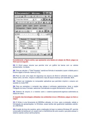 Considerando a figura acima, que apresenta uma tabela em edição do Word, julgue os
itens que se seguem.
25) O Word possui recurso que permite criar um gráfico de barras com os valores
apresentados na tabela.
26) Para se calcular o “Total Trimestre” usando-se fórmula é necessário copiar a tabela para o
Excel e digitar a fórmula =soma (C1:C3).
27) Para se criar uma cópia de segurança do arquivo do Word é suficiente clicar a opção
Salvar como, do menu Arquivo e selecionar o tipo de arquivo backup com extensão .BCK.
28) Podem ser instalados no computador aplicativos que permitem imprimir o arquivo em
questão no modo PDF.
29) Para se centralizar o conteúdo das células é suficiente selecioná-las, clicar a opção
Parágrafo do menu Formatar, selecionar Centralizada na opção Alinhamento e clicar OK.
30) Sistema de arquivo é a maneira como o sistema operacional organiza e administra os
dados em disco.
A respeito das tecnologias utilizadas nos ambientes Linux e Windows, julgue os itens a
seguir.
31) O Writer é uma ferramenta do BROffice utilizada, no Linux, para a produção, edição e
formatação de apresentações; no Windows, essas tarefas são igualmente realizadas usando-
se o MS Word.
32) A opção de troca de usuários, após a realização do login no sistema Windows XP, permite
a execução de tarefas por um usuário sem a interferência de outro usuário, que pode acessar o
sistema usando conta e senha próprios.
 