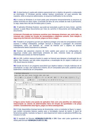 44) A cópia backup é usada pelo sistema operacional com o objetivo de garantir a restauração
da informação. O Windows permite realizar backup incremental, no qual somente são
copiados, entre os arquivos selecionados, os arquivos modificados no dia corrente.
45) A Lixeira do Windows é um local usado para armazenar temporariamente os arquivos ou
pastas excluídos do disco rígido; a exclusão de itens de uma unidade de rede é permanente,
ou seja, esses itens não são enviados para a Lixeira.
46) O aplicativo Windows Explorer, que pode ser executado a partir do menu Iniciar, permite
acessar a pasta Meus Documentos por meio do caminho C:Documents and SettingsMeus
documentos.
A Internet é formada por inúmeros usuários com interesses diversos; por outro lado, as
intranets são criadas em função de necessidades e objetivos comuns. Com relação à
segurança da Internet e da intranet, julgue os itens a seguir.
47) Firewall é um programa que tem por objetivos proteger uma rede de computadores contra
acessos e tráfego indesejados, proteger serviços e bloquear a passagem de conexões
indesejáveis, como, por exemplo, as vindas da Internet com o objetivo de acessar
indevidamente dados corporativos ou pessoais.
48) Cookies são pequenos arquivos de texto usados para gravar as configurações de
segurança criadas para determinado ambiente de rede, incluindo todas as proteções
habilitadas para acesso do Internet Explorer.
49) Um URL (uniform resource locator) é usado na Internet para designar a localização de um
objeto. Nas intranets, que são redes corporativas, a localização de um objeto é dada por um
LRL (local resource locator).
50) Cavalo de troia é um programa executável que objetiva realizar a função maliciosa de se
autorreplicar, ou seja, criar cópias de si mesmo, de um computador para outro, podendo ocupar
totalmente a memória de um computador.
A figura acima ilustra uma janela do aplicativo Calc com uma planilha em elaboração,
relacionando os valores de determinados itens em função da quantidade e do preço
unitário. Considerando essa figura, julgue os itens subsequentes.
51) O Calc disponibiliza diversas barras de ferramentas, como a mostrada na figura I a seguir,
que contém comandos básicos usados para a formatação manual de textos. A barra de
ferramentas padrão, ilustrada na figura II, está disponível em todos os aplicativos BrOffice.org,
inclusive no Calc.
52) O resultado da fórmula =SOMA(B4;C4;B5:C6) é 218. Esse valor pode igualmente ser
obtido pela fórmula =SOMA(B4;C4;B5:C5; B6).
 