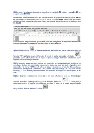53) Considere a realização do seguinte procedimento: na célula D9, digitar =soma(B4:C8) e,
a seguir, teclar ENTER .
Nesse caso, será realizada a soma dos valores relativos às quantidades das células de A4 até
A8, sendo excluídos os valores produzidos por outras fórmulas SOMA, mesmo que tais valores
estejam contidos na seleção informada. Assim, na situação da planilha acima, o resultado será
R$ 268,00.
Considerando a figura acima, que ilustra parte de uma janela do aplicativo Writer com
um documento em processo de edição, julgue os itens a seguir.
54) Por meio do botão , é possível exportar o documento em edição para um arquivo no
formato PDF (portable document format). O pincel de estilo, acessado pelo botão ,
possibilita copiar a formatação de um objeto ou de uma seleção de texto e aplicá-la em outro
objeto ou em outra seleção de texto.
55) As seguintes ações permitem associar um hyperlink a um arquivo localizado na Internet ou
em algum diretório do computador: selecionar o trecho de texto ao qual o hyperlink será
associado; no menu FORMATAR, ativar a opção Caracteres; na janela disponibilizada,
selecionar a guia hiperlink e informar o URL (uniform resource locator). Um URL pode ser um
endereço FTP,um endereço WWW (HTTP), um endereço de arquivo ou um endereço de e-
mail.
56) Erro de grafia no documento em edição ou em texto selecionado pode ser detectado por
meio da ferramenta de verificação ortográfica, acionada pelo botão . O Writer verifica
automaticamente a ortografia à medida que se digita o texto, se a opção autoverificação
ortográfica for ativada, por meio do botão .
 