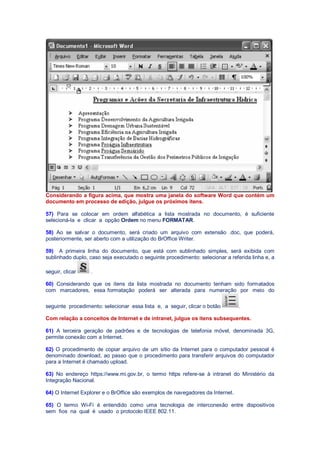 Considerando a figura acima, que mostra uma janela do software Word que contém um
documento em processo de edição, julgue os próximos itens.
57) Para se colocar em ordem alfabética a lista mostrada no documento, é suficiente
selecioná-la e clicar a opção Ordem no menu FORMATAR.
58) Ao se salvar o documento, será criado um arquivo com extensão .doc, que poderá,
posteriormente, ser aberto com a utilização do BrOffice Writer.
59) A primeira linha do documento, que está com sublinhado simples, será exibida com
sublinhado duplo, caso seja executado o seguinte procedimento: selecionar a referida linha e, a
seguir, clicar .
60) Considerando que os itens da lista mostrada no documento tenham sido formatados
com marcadores, essa formatação poderá ser alterada para numeração por meio do
seguinte procedimento: selecionar essa lista e, a seguir, clicar o botão .
Com relação a conceitos de Internet e de intranet, julgue os itens subsequentes.
61) A terceira geração de padrões e de tecnologias de telefonia móvel, denominada 3G,
permite conexão com a Internet.
62) O procedimento de copiar arquivo de um sítio da Internet para o computador pessoal é
denominado download, ao passo que o procedimento para transferir arquivos do computador
para a Internet é chamado upload.
63) No endereço https://www.mi.gov.br, o termo https refere-se à intranet do Ministério da
Integração Nacional.
64) O Internet Explorer e o BrOffice são exemplos de navegadores da Internet.
65) O termo Wi-Fi é entendido como uma tecnologia de interconexão entre dispositivos
sem fios na qual é usado o protocolo IEEE 802.11.
 