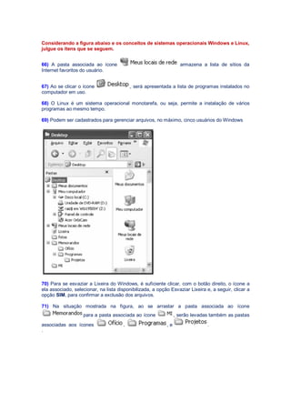 Considerando a figura abaixo e os conceitos de sistemas operacionais Windows e Linux,
julgue os itens que se seguem.
66) A pasta associada ao ícone armazena a lista de sítios da
Internet favoritos do usuário.
67) Ao se clicar o ícone , será apresentada a lista de programas instalados no
computador em uso.
68) O Linux é um sistema operacional monotarefa, ou seja, permite a instalação de vários
programas ao mesmo tempo.
69) Podem ser cadastrados para gerenciar arquivos, no máximo, cinco usuários do Windows
70) Para se esvaziar a Lixeira do Windows, é suficiente clicar, com o botão direito, o ícone a
ela associado, selecionar, na lista disponibilizada, a opção Esvaziar Lixeira e, a seguir, clicar a
opção SIM, para confirmar a exclusão dos arquivos.
71) Na situação mostrada na figura, ao se arrastar a pasta associada ao ícone
para a pasta associada ao ícone , serão levadas também as pastas
associadas aos ícones , e .
.
 