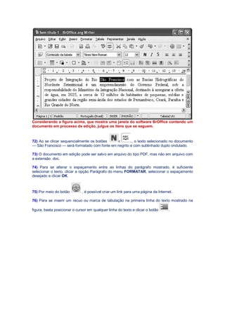 Considerando a figura acima, que mostra uma janela do software BrOffice contendo um
documento em processo de edição, julgue os itens que se seguem.
72) Ao se clicar sequencialmente os botões , o texto selecionado no documento
— São Francisco — será formatado com fonte em negrito e com sublinhado duplo ondulado.
73) O documento em edição pode ser salvo em arquivo do tipo PDF, mas não em arquivo com
a extensão .doc.
74) Para se alterar o espaçamento entre as linhas do parágrafo mostrado, é suficiente
selecionar o texto, clicar a opção Parágrafo do menu FORMATAR, selecionar o espaçamento
desejado e clicar OK.
75) Por meio do botão , é possível criar um link para uma página da Internet.
76) Para se inserir um recuo ou marca de tabulação na primeira linha do texto mostrado na
figura, basta posicionar o cursor em qualquer linha do texto e clicar o botão .
 