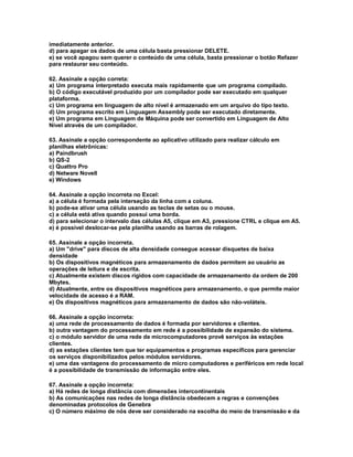 imediatamente anterior.
d) para apagar os dados de uma célula basta pressionar DELETE.
e) se você apagou sem querer o conteúdo de uma célula, basta pressionar o botão Refazer
para restaurar seu conteúdo.
62. Assinale a opção correta:
a) Um programa interpretado executa mais rapidamente que um programa compilado.
b) O código executável produzido por um compilador pode ser executado em qualquer
plataforma.
c) Um programa em linguagem de alto nível é armazenado em um arquivo do tipo texto.
d) Um programa escrito em Linguagem Assembly pode ser executado diretamente.
e) Um programa em Linguagem de Máquina pode ser convertido em Linguagem de Alto
Nível através de um compilador.
63. Assinale a opção correspondente ao aplicativo utilizado para realizar cálculo em
planilhas eletrônicas:
a) Paindbrush
b) QS-2
c) Quattro Pro
d) Netware Novell
e) Windows
64. Assinale a opção incorreta no Excel:
a) a célula é formada pela interseção da linha com a coluna.
b) pode-se ativar uma célula usando as teclas de setas ou o mouse.
c) a célula está ativa quando possui uma borda.
d) para selecionar o intervalo das células A5, clique em A3, pressione CTRL e clique em A5.
e) é possível deslocar-se pela planilha usando as barras de rolagem.
65. Assinale a opção incorreta.
a) Um "drive" para discos de alta densidade consegue acessar disquetes de baixa
densidade
b) Os dispositivos magnéticos para armazenamento de dados permitem ao usuário as
operações de leitura e de escrita.
c) Atualmente existem discos rígidos com capacidade de armazenamento da ordem de 200
Mbytes.
d) Atualmente, entre os dispositivos magnéticos para armazenamento, o que permite maior
velocidade de acesso é a RAM.
e) Os dispositivos magnéticos para armazenamento de dados são não-voláteis.
66. Assinale a opção incorreta:
a) uma rede de processamento de dados é formada por servidores e clientes.
b) outra vantagem do processamento em rede é a possibilidade de expansão do sistema.
c) o módulo servidor de uma rede de microcomputadores provê serviços às estações
clientes.
d) as estações clientes tem que ter equipamentos e programas específicos para gerenciar
os serviços disponibilizados pelos módulos servidores.
e) uma das vantagens do processamento de micro computadores e periféricos em rede local
é a possibilidade de transmissão de informação entre eles.
67. Assinale a opção incorreta:
a) Há redes de longa distância com dimensões intercontinentais
b) As comunicações nas redes de longa distância obedecem a regras e convenções
denominadas protocolos de Genebra
c) O número máximo de nós deve ser considerado na escolha do meio de transmissão e da
 