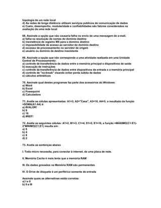 topologia de um rede local
d) As redes de longa distância utilizam serviços públicos de comunicação de dados
e) Custo, desempenho, modularidade e confiabilidades são fatores considerados na
avaliação de uma rede local
68. Assinale a opção que não causaria falha no envio de uma mensagem de e-mail.
a) falha na resolução de nomes do domínio destino
b) inexistência de registro MX para o domínio destino
c) impossibilidade de acesso ao servidor do domínio destino
d) excesso de processamento no servidor de origem
e) usuário ou domínio de destino inexistente
69. Assinale a opção que não corresponde a uma atividade realizada em uma Unidade
Central de Processamento:
a) controle de transferência de dados entre a memória principal e dispositivos de saída
b) execução de instruções
c) controle da transferência de dados entre dispositivos de entrada e a memória principal
d) controle de "no-break" visando evitar perda súbita de dados
e) cálculos aritméticos
70. Assinale qual destes programas faz parte dos acessórios do Windows:
a) Word
b) Excel
c) Powerpoint
d) Calculadora
71. Avalie as células apresentadas: A1=3, A2="Casa", A3=10, A4=5, o resultado da função
=SOMA(A1:A4) é:
a) #VALOR!
b) 9
c) 18
d) #REF!
72. Avalie as seguintes células: A1=2, B1=3, C1=4, D1=2, E1=10, a função =MÁXIMO(C1:E1)-
2*MÍNIMO(C1;E1) resulta em:
a) 6
b) 4
c) 8
d) 2
73. Avalie as sentenças abaixo
I. Todo micro necessita, para conectar à internet, de uma placa de rede.
II. Memória Cache é mais lenta que a memória RAM
III. Os dados gravados na Memória RAM são permanentes
IV. O Drive de disquete é um periférico somente de entrada
Assinale quais as alternativas estão corretas:
a) I e II
b) II e III
 