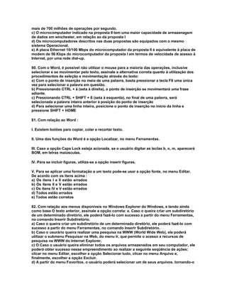 mais de 700 milhões de operações por segundo.
c) O microcomputador indicado na proposta II tem uma maior capacidade de armazenagem
de dados em winchester, em relação ao da proposta I
d) Os microcomputadores descritos nas duas propostas são equipados com o mesmo
sistema Operacional.
e) A placa Ethernet 10/100 Mbps do microcomputador da proposta II é equivalente à placa de
modem de 56 Kbps do microcomputador da proposta I em termos de velocidade de acesso à
Internet, por uma rede dial-up.
80. Com o Word, é possível não utilizar o mouse para a maioria das operações, inclusive
selecionar e se movimentar pelo texto, assinale a alternativa correta quanto à utilização dos
procedimentos de seleção e movimentação através do texto:
a) Com o ponto de inserção no meio de uma palavra, basta pressionar a tecla F8 uma única
vez para selecionar a palavra em questão.
b) Pressionando CTRL + à (seta à direita), o ponto de inserção se movimentará uma frase
adiante.
c) Pressionando CTRL + SHIFT + ß (seta à esquerda), no final de uma palavra, será
selecionada a palavra inteira anterior à posição do ponto de inserção
d) Para selecionar uma linha inteira, posicione o ponto de inserção no início da linha e
pressione SHIFT + HOME
81. Com relação ao Word :
I. Existem botões para copiar, colar e recortar texto.
II. Uma das funções do Word é a opção Localizar, no menu Ferramentas.
III. Caso a opção Caps Lock esteja acionada, se o usuário digitar as teclas b, o, m, aparecerá
BOM, em letras maiúsculas.
IV. Para se incluir figuras, utiliza-se a opção inserir figuras.
V. Para se aplicar uma formatação a um texto pode-se usar a opção fonte, no menu Editar.
De acordo com os itens acima :
a) Os itens I e II estão errados
b) Os itens II e V estão errados
c) Os itens IV e V estão errados
d) Todos estão errados
e) Todos estão corretos
82. Com relação aos menus disponíveis no Windows Explorer do Windows, e tendo ainda
como base O texto anterior, assinale a opção correta: a. Caso o queira criar um subdiretório
de um determinado diretório, ele poderá fazê-lo com sucesso a partir do menu Ferramentas,
no comando Inserir Subdiretório.
a) Caso o queira criar um subdiretório de um determinado diretório, ele poderá fazê-lo com
sucesso a partir do menu Ferramentas, no comando Inserir Subdiretório.
b) Caso o usurário queira realizar uma pesquisa na WWW (World Wide Web), ele poderá
utilizar o submenu Pesquisar na Web, do menu Ir, que permite o acesso a recursos de
pesquisa na WWW do Internet Explorer.
c) O Caso o usuário queira eliminar todos os arquivos armazenados em seu computador, ele
poderá obter sucesso nesse empreendimento ao realizar a seguinte seqüência de ações:
clicar no menu Editar, escolher a opção Selecionar tudo, clicar no menu Arquivo e,
finalmente, escolher a opção Excluir.
d) A partir do menu Favoritos, o usuário poderá selecionar um de seus arquivos. tornando-o
 