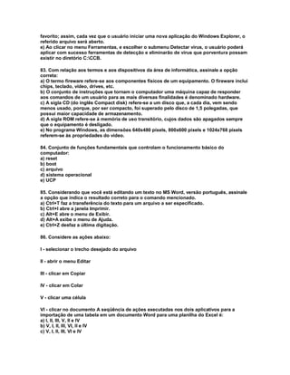 favorito; assim, cada vez que o usuário iniciar uma nova aplicação do Windows Explorer, o
referido arquivo será aberto.
e) Ao clicar no menu Ferramentas, e escolher o submenu Detectar vírus, o usuário poderá
aplicar com sucesso ferramentas de detecção e eliminarão de vírus que porventura possam
existir no diretório C:CCB.
83. Com relação aos termos e aos dispositivos da área de informática, assinale a opção
correta:
a) O termo fireware refere-se aos componentes físicos de um equipamento. O fireware inclui
chips, teclado, vídeo, drives, etc.
b) O conjunto de instruções que tornam o computador uma máquina capaz de responder
aos comandos de um usuário para as mais diversas finalidades é denominado hardware.
c) A sigla CD (do inglês Compact disk) refere-se a um disco que, a cada dia, vem sendo
menos usado, porque, por ser compacto, foi superado pelo disco de 1,5 polegadas, que
possui maior capacidade de armazenamento.
d) A sigla ROM refere-se à memória de uso transitório, cujos dados são apagados sempre
que o equipamento é desligado.
e) No programa Windows, as dimensões 640x480 pixels, 800x600 pixels e 1024x768 pixels
referem-se às propriedades do vídeo.
84. Conjunto de funções fundamentais que controlam o funcionamento básico do
computador:
a) reset
b) boot
c) arquivo
d) sistema operacional
e) UCP
85. Considerando que você está editando um texto no MS Word, versão português, assinale
a opção que indica o resultado correto para o comando mencionado.
a) Ctrl+T faz a transferência do texto para um arquivo a ser especificado.
b) Ctrl+I abre a janela Imprimir.
c) Alt+E abre o menu de Exibir.
d) Alt+A exibe o menu de Ajuda.
e) Ctrl+Z desfaz a última digitação.
86. Considere as ações abaixo:
I - selecionar o trecho desejado do arquivo
II - abrir o menu Editar
III - clicar em Copiar
IV - clicar em Colar
V - clicar uma célula
VI - clicar no documento A seqüência de ações executadas nos dois aplicativos para a
importação de uma tabela em um documento Word para uma planilha do Excel é:
a) I, II, III, V, II e IV
b) V, I, II, III, VI, II e IV
c) V, I, II, III, VI e IV
 