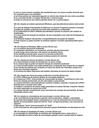 b) uma ou mais colunas ocultadas são transferidas para um arquivo auxiliar devendo este
ser acessado para a sua reexibição
c) as linhas podem ser ordenadas segundo os valores das células de uma coluna escolhida
d) os comandos Dividir e Congelar Painéis têm a mesma função
e) todas as colunas de uma mesma planilha devem ter a mesma largura
104. Em relação ao sistema operacional Windows, qual das alternativas abaixo está correta
?
a) a caixa de diálogo Propriedades de Adicionar ou remover Programas permite a remoção
completa de qualquer programa que tenha sido instalado no computador.
b) A configuração de data é utilizada para identificar quando os arquivos são criados ou
modificados.
c) A única forma de remoção do windows de seu computador é por meio da formatação do
disco rígido.
d) O Windows Explorer não permite o compartilhamento de pastas de trabalho.
e) Todo arquivo ou pasta excluído no windows explorer é enviado automaticamente para a
Lixeira.
105. Em relação ao Windows, NÃO é correto afirmar que:
a) é um sistema operacional multitarefa
b) o programa calculadora, em acessórios, permite cálculos financeiros
c) pode copiar vários arquivos e até mesmo um diretório inteiro
d) seu WordPad permite salvar arquivos no formato do Word 6.0
e) seus aplicativos de 32 bits possuem endereço próprio de memória.
106. Em relação aos bancos de dados é correto afirmar que
a) a chave primária só pode ser formada por um único campo
b) os campos lógicos podem armazenar strings de caracteres quaisquer
c) a chave primária define uma ordem padrão para a ordenação dos campos de um registro
d) as colunas das tabelas que compõem um banco de dados são chamadas campos e as
linhas são chamadas registros
e) os bancos de dados relacionais são também chamados de bancos de dados simples
107. Em relação aos meios de acesso à Internet é incorreto afirmar que:
a) LPCD's utilizam-se do sistema público de comutação telefônica
b) o acesso por LPCD - linha privada de comunicação de dados - caracteriza-se como uma
forma de conexão permanente, de alta velocidade e custo elevado
c) o acesso discado é mais indicado para usuários isolados, enquanto o acesso por LPCD é
indicado para a conexão entre redes
d) modems e servidores de acesso estão associados ao acesso discado, enquanto roteado-
res estão associados ao acesso por LPCD
e) o acesso discado caracteriza-se como uma forma de conexão não permanente, de baixa
velocidade e baixo custo
108. Em relação às controladoras de comunicação é correto afirmar que:
a) As controladoras programáveis suportam vários protocolos, códigos e velocidades
b) A grande desvantagem destas controladoras é o nível de ressonância de sincronismo c)
Apesar de economizarem tempo de CPU do "host", em geral aumentam o seu consumo de
memória
d) Elas geram "clock" para sincronismo do "host"
e) AS controladoras não programáveis permitem grande flexibilidade nas alterações da rede
109. Em relação às topologias de redes, é correto afirmar que:
a) na topologia em estrela todas as estações são interligadas duas a duas entre si
b) na topologia em barra a falha de uma estação qualquer causa a parada total do sistema
 