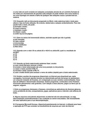 c) uma rede em anel consiste em estações conectadas através de um caminho fechado d)
em redes por chaveamento de pacotes cada estação só pode realizar uma única tarefa e)
em uma topologia em estrela a falha de qualquer das estações causa a parada total do
sistema
110. Enquanto relê um documento preparado no Word, João seleciona todo o texto para
alterar o tipo de fonte utilizado. No entanto, deleta toda a seleção acidentalmente. Para não
perder todo o texto, ele pode:
a) formatar o texto;
b) inserir arquivo;
c) desfazer a ação;
d) refazer a ação;
e) exibir lay-out de página.
111. Entre os meios de transmissão abaixo, assinale aquele que não é guiado.
a) par trançado
b) cabo coaxial
c) microondas
d) linha telefônica
e) fibra ótica
112. Estando com o valor 35 na célula A3 e =A3+3 na célula B3, qual é o resultado de
A3+B3?
a) 35
b) 38
c) 70
d) 73
113. Estando um texto selecionado podemos fazer, exceto:
a) usar a tecla Del para remover o texto.
b) arrastar o texto selecionado até uma nova posição no documento.
c) copiar o texto usando CTRL+C.
d) recortar o texto usando CTRL+V.
e) usar o botão direito para acessar o menu de atalho (rápido) para o texto selecionado.
114. Existem versões de programas disponíveis na Internet para download que, após
carregados, funcionam apenas durante um determinado período de tempo ou apresentam
um conjunto reduzido de funções, em comparação as suas versões comercializadas. Esse
tipo de software é denominado shareware. Outros programas, conhecidos como freeware,
funcionam plenamente e são gratuitos. Com relação a esse assunto, julgue os itens que se
seguem. seguem.
I. Entre os programas shareware e freeware, encontram-se aplicativos de diversos gêneros,
como protetores de tela, compactadores, jogos, aplicativos para a internet e até editores de
texto.
II. Alguns arquivos executáveis disponíveis na Internet são de auto-extração, ou seja,
descompactam automaticamente o seu conteúdo ao serem executados, não necessitando
de outro aplicativo para a sua descompactação.
III. O programa Microsoft Access, disponível gratuitamente na Internet, é utilizado para fazer
a operação de FTP que consiste na transferência de arquivos por meio da Internet.
 