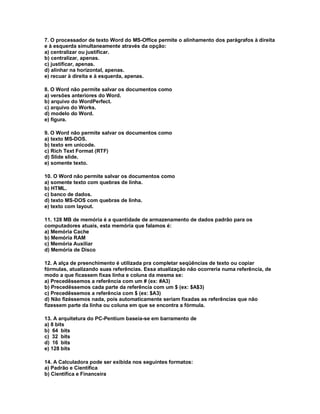 7. O processador de texto Word do MS-Office permite o alinhamento dos parágrafos à direita
e à esquerda simultaneamente através da opção:
a) centralizar ou justificar.
b) centralizar, apenas.
c) justificar, apenas.
d) alinhar na horizontal, apenas.
e) recuar à direita e à esquerda, apenas.
8. O Word não permite salvar os documentos como
a) versões anteriores do Word.
b) arquivo do WordPerfect.
c) arquivo do Works.
d) modelo do Word.
e) figura.
9. O Word não permite salvar os documentos como
a) texto MS-DOS.
b) texto em unicode.
c) Rich Text Format (RTF)
d) Slide slide.
e) somente texto.
10. O Word não permite salvar os documentos como
a) somente texto com quebras de linha.
b) HTML.
c) banco de dados.
d) texto MS-DOS com quebras de linha.
e) texto com layout.
11. 128 MB de memória é a quantidade de armazenamento de dados padrão para os
computadores atuais, esta memória que falamos é:
a) Memória Cache
b) Memória RAM
c) Memória Auxiliar
d) Memória de Disco
12. A alça de preenchimento é utilizada pra completar seqüências de texto ou copiar
fórmulas, atualizando suas referências. Essa atualização não ocorreria numa referência, de
modo a que ficassem fixas linha e coluna da mesma se:
a) Precedêssemos a referência com um # (ex: #A3)
b) Precedêssemos cada parte da referência com um $ (ex: $A$3)
c) Precedêssemos a referência com $ (ex: $A3)
d) Não fizéssemos nada, pois automaticamente seriam fixadas as referências que não
fizessem parte da linha ou coluna em que se encontra a fórmula.
13. A arquitetura do PC-Pentium baseia-se em barramento de
a) 8 bits
b) 64 bits
c) 32 bits
d) 16 bits
e) 128 bits
14. A Calculadora pode ser exibida nos seguintes formatos:
a) Padrão e Científica
b) Científica e Financeira
 