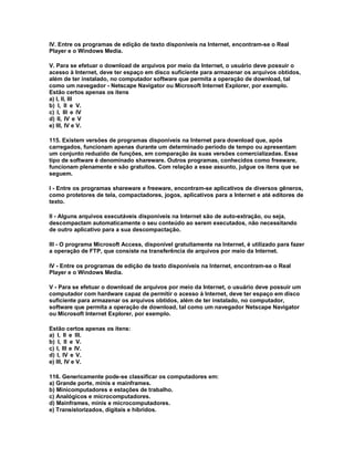 IV. Entre os programas de edição de texto disponíveis na Internet, encontram-se o Real
Player e o Windows Media.
V. Para se efetuar o download de arquivos por meio da Internet, o usuário deve possuir o
acesso à Internet, deve ter espaço em disco suficiente para armazenar os arquivos obtidos,
além de ter instalado, no computador software que permita a operação de download, tal
como um navegador - Netscape Navigator ou Microsoft Internet Explorer, por exemplo.
Estão certos apenas os itens
a) I, II, III
b) I, II e V.
c) I, III e IV
d) II, IV e V
e) III, IV e V.
115. Existem versões de programas disponíveis na Internet para download que, após
carregados, funcionam apenas durante um determinado período de tempo ou apresentam
um conjunto reduzido de funções, em comparação às suas versões comercializadas. Esse
tipo de software é denominado shareware. Outros programas, conhecidos como freeware,
funcionam plenamente e são gratuitos. Com relação a esse assunto, julgue os itens que se
seguem.
I - Entre os programas shareware e freeware, encontram-se aplicativos de diversos gêneros,
como protetores de tela, compactadores, jogos, aplicativos para a Internet e até editores de
texto.
II - Alguns arquivos executáveis disponíveis na Internet são de auto-extração, ou seja,
descompactam automaticamente o seu conteúdo ao serem executados, não necessitando
de outro aplicativo para a sua descompactação.
III - O programa Microsoft Access, disponível gratuitamente na Internet, é utilizado para fazer
a operação de FTP, que consiste na transferência de arquivos por meio da Internet.
IV - Entre os programas de edição de texto disponíveis na Internet, encontram-se o Real
Player e o Windows Media.
V - Para se efetuar o download de arquivos por meio da Internet, o usuário deve possuir um
computador com hardware capaz de permitir o acesso à Internet, deve ter espaço em disco
suficiente para armazenar os arquivos obtidos, além de ter instalado, no computador,
software que permita a operação de download, tal como um navegador Netscape Navigator
ou Microsoft Internet Explorer, por exemplo.
Estão certos apenas os itens:
a) I, II e III.
b) I, II e V.
c) I, III e IV.
d) I, IV e V.
e) III, IV e V.
116. Genericamente pode-se classificar os computadores em:
a) Grande porte, minis e mainframes.
b) Minicomputadores e estações de trabalho.
c) Analógicos e microcomputadores.
d) Mainframes, minis e microcomputadores.
e) Transistorizados, digitais e híbridos.
 