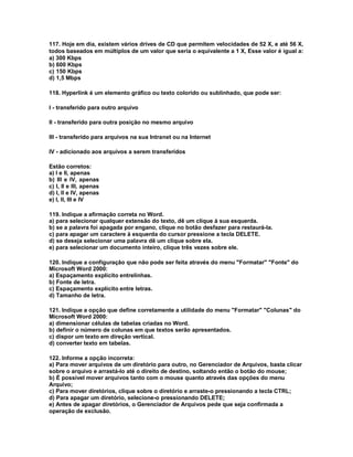 117. Hoje em dia, existem vários drives de CD que permitem velocidades de 52 X, e até 56 X,
todos baseados em múltiplos de um valor que seria o equivalente a 1 X, Esse valor é igual a:
a) 300 Kbps
b) 600 Kbps
c) 150 Kbps
d) 1,5 Mbps
118. Hyperlink é um elemento gráfico ou texto colorido ou sublinhado, que pode ser:
l - transferido para outro arquivo
ll - transferido para outra posição no mesmo arquivo
lll - transferido para arquivos na sua Intranet ou na Internet
lV - adicionado aos arquivos a serem transferidos
Estão corretos:
a) I e II, apenas
b) III e IV, apenas
c) I, II e III, apenas
d) I, II e IV, apenas
e) I, II, III e IV
119. Indique a afirmação correta no Word.
a) para selecionar qualquer extensão do texto, dê um clique à sua esquerda.
b) se a palavra foi apagada por engano, clique no botão desfazer para restaurá-la.
c) para apagar um caractere à esquerda do cursor pressione a tecla DELETE.
d) se deseja selecionar uma palavra dê um clique sobre ela.
e) para selecionar um documento inteiro, clique três vezes sobre ele.
120. Indique a configuração que não pode ser feita através do menu "Formatar" "Fonte" do
Microsoft Word 2000:
a) Espaçamento explícito entrelinhas.
b) Fonte de letra.
c) Espaçamento explícito entre letras.
d) Tamanho de letra.
121. Indique a opção que define corretamente a utilidade do menu "Formatar" "Colunas" do
Microsoft Word 2000:
a) dimensionar células de tabelas criadas no Word.
b) definir o número de colunas em que textos serão apresentados.
c) dispor um texto em direção vertical.
d) converter texto em tabelas.
122. Informe a opção incorreta:
a) Para mover arquivos de um diretório para outro, no Gerenciador de Arquivos, basta clicar
sobre o arquivo e arrastá-lo até o direito de destino, soltando então o botão do mouse;
b) É possível mover arquivos tanto com o mouse quanto através das opções do menu
Arquivo;
c) Para mover diretórios, clique sobre o diretório e arraste-o pressionando a tecla CTRL;
d) Para apagar um diretório, selecione-o pressionando DELETE;
e) Antes de apagar diretórios, o Gerenciador de Arquivos pede que seja confirmada a
operação de exclusão.
 