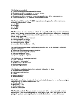 135. Multiprogramação é:
a) Execução de várias tarefas ao mesmo tempo.
b) Execução de vários programas ao mesmo tempo.
c) Execução de um programa de cada vez.
d) Execução de vários programas em um computador com vários processadores.
e) Execução com pouca ou nenhuma interação do usuário.
136. Na célula C3 foi escrito =A3+$B3, depois de arrastar pela Alça de Preenchimento,
atingimos, na célula C5, o valor:
a) =A3+$B5
b) =A5+$B5
c) =A5+$B3
d) =A5+B3
137. Na decisão de como escolher o método de compartilhar informações entre aplicativos
do MS Office e caso, desejando obter uma cópia das informações, você queira possibilitar
que os usuários saltem do seu arquivo on-line, para outros arquivos on-line, com um único
clique, então utiliza o(s):
a) recurso de Edição arrastar-e-soltar
b) comando Inserir um objeto
c) comando criar um hyperlink
d) comando criar um vínculo
e) comandos Mover ou Copiar e Colar
138. Na impressão de diversas cópias de documentos com várias páginas, o comando
agrupar serve para:
a) agrupar as páginas segundo seus números.
b) agrupar as páginas por documento.
c) imprimir as páginas pares.
d) imprimir as páginas impares.
139. Na Renpac, os tipos de acesso são:
a) serial e Paralelo
b) "Simplex" e Half-Duplex"
c) "Hof-Duplex" e "Full-Duplex"
d) Dedicado e Comutado
e) Sincrono e Assincrono
140. Não é um dos botões disponíveis na janela Cabeçalho do Word
a) Inserir número de página.
b) Inserir quebra de página.
c) Fechar.
d) Mostrar anterior.
e) Mostrar próximo.
141. No Bloco de Notas, deve-se selecionar a orientação do papel ao se configurar a página
de impressão. As orientações possíveis são:
a) Deitado e Em Pé
b) Rascunho e Carta
c) Cenário e Layout
d) Retrato e Paisagem
142. No editor de texto Word, considere um texto com vários parágrafos, cada um com
várias linhas e sem nenhuma formatação inicial. Após clicar sobre uma palavra de um
parágrafo qualquer e, em seguida, clicar no botão Centralizar, é correto afirmar que
 