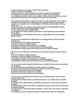 a) apenas a palavra que recebeu o clique ficará centralizada.
b) todo o texto ficará centralizado.
c) apenas a linha que contém a palavra que recebeu o clique ficará centralizada.
d) o parágrafo que contém a palavra que recebeu o clique ficará centralizado.
e) o parágrafo que contém a palavra que recebeu o clique não ficará centralizado, porque,
para que isto acontecesse, todo o parágrafo deveria ter sido selecionado.
143. No editor de textos Word, considere um texto com vários parágrafos e sem nenhuma
formatação inicial. Após dar um clique triplo sobre qualquer palavra de um parágrafo
qualquer e, em seguida, clicar no botão Negrito e, finalmente, no botão Itálico, é correto
afirmar que :
a) apenas a palavra que recebeu o clique triplo ficará com formatação Negrito e Itálico.
b) todo o texto ficará com formatação Negrito e Itálico.
c) todo o texto ficará com formatação Itálico.
d) o parágrafo que contém a palavra que recebeu o clique triplo ficará com formatação
apenas Itálico.
e) o parágrafo que contém a palavra que recebeu o clique triplo ficará com formatação
Negrito e Itálico.
144. No menu Formatar/Fonte do Word temos o item Espaçamento. Este item permite
controlar o(a) :
a) posição do texto em relação à linha de base.
b) recuo em relação à margem esquerda.
c) expande ou condensa a distancia entre os caracteres.
d) quantidade de espaço a ser mantida antes do referido parágrafo.
e) quantidade de espaço vertical entre linhas do texto do referido parágrafo.
145. No menu Formatar/Fonte do Word temos o item Posição. Este item permite controlar
0(a) :
a) recuo em relação à margem esquerda.
b) posição do texto em relação à linha de base.
c) expande ou condensa a distancia entre os caracteres.
d) quantidade de espaço a ser mantida antes do referido parágrafo.
e) quantidade de espaço vertical entre linhas do texto do referido parágrafo.
146. No menu Formatar/Parágrafo do Word temos o controle de linhas órfãs. Uma linha órfã
ocorre quando:
a) a primeira linha de um parágrafo fica sozinha no fim de uma página.
b) quando a última linha de um parágrafo fica sozinha no inicio de uma página.
c) quando uma linha fica sozinha em uma página.
d) quando uma linha fica sozinha em uma seção.
e) quando uma linha fica sozinha em um documento.
147. No menu Formatar/Parágrafo do Word temos o item Espaçamento. Sobre este não
podemos afirmar que:
a) o Espaçamento / Antes define a quantidade de espaço a ser mantida antes do referido
parágrafo.
b) o Espaçamento / Depois define a quantidade de espaço a ser mantida após do referido
parágrafo.
c) o Espaçamento / Entre linhas define a quantidade de espaço vertical entre linhas do texto
do referido parágrafo
d) o Espaçamento / Entre linhas pode ser Simples, 1,5 linha, duplo, pelo menos, exatamente
ou múltiplos.
e) o Espaçamento pode ser aplicado somente às linhas selecionadas de um parágrafo.
 