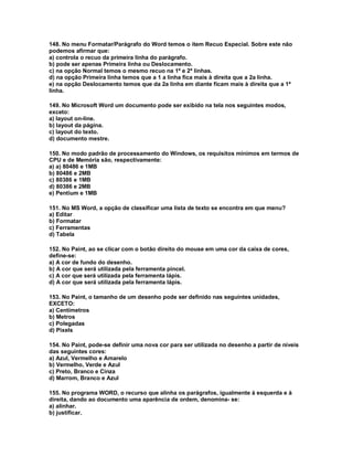 148. No menu Formatar/Parágrafo do Word temos o item Recuo Especial. Sobre este não
podemos afirmar que:
a) controla o recuo da primeira linha do parágrafo.
b) pode ser apenas Primeira linha ou Deslocamento.
c) na opção Normal temos o mesmo recuo na 1ª e 2ª linhas.
d) na opção Primeira linha temos que a 1 a linha fica mais à direita que a 2a linha.
e) na opção Deslocamento temos que da 2a linha em diante ficam mais à direita que a 1ª
linha.
149. No Microsoft Word um documento pode ser exibido na tela nos seguintes modos,
exceto:
a) layout on-line.
b) layout da página.
c) layout do texto.
d) documento mestre.
150. No modo padrão de processamento do Windows, os requisitos mínimos em termos de
CPU e de Memória são, respectivamente:
a) a) 80486 e 1MB
b) 80486 e 2MB
c) 80386 e 1MB
d) 80386 e 2MB
e) Pentium e 1MB
151. No MS Word, a opção de classificar uma lista de texto se encontra em que menu?
a) Editar
b) Formatar
c) Ferramentas
d) Tabela
152. No Paint, ao se clicar com o botão direito do mouse em uma cor da caixa de cores,
define-se:
a) A cor de fundo do desenho.
b) A cor que será utilizada pela ferramenta pincel.
c) A cor que será utilizada pela ferramenta lápis.
d) A cor que será utilizada pela ferramenta lápis.
153. No Paint, o tamanho de um desenho pode ser definido nas seguintes unidades,
EXCETO:
a) Centímetros
b) Metros
c) Polegadas
d) Pixels
154. No Paint, pode-se definir uma nova cor para ser utilizada no desenho a partir de níveis
das seguintes cores:
a) Azul, Vermelho e Amarelo
b) Vermelho, Verde e Azul
c) Preto, Branco e Cinza
d) Marrom, Branco e Azul
155. No programa WORD, o recurso que alinha os parágrafos, igualmente à esquerda e à
direita, dando ao documento uma aparência de ordem, denomina- se:
a) alinhar.
b) justificar.
 