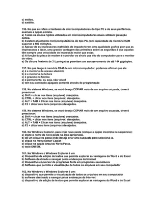 c) estilos.
d) satélite.
156. No que se refere a hardware de microcomputadores do tipo PC e de seus periféricos,
assinale a opção correta.
a) Todos os discos rígidos utilizados em microcomputadores atuais utilizam gravação
óptica.
b) Existem atualmente microcomputadores do tipo PC com capacidade de memória RAM
superior a 500 mil bytes.
c) Apesar de as impressoras matriciais de impacto terem uma qualidade gráfica pior que as
impressoras a laser, uma grande vantagem das primeiras sobre as segundas é que aquelas
têm sempre uma velocidade de impressão maior que estas.
d) A função da placa de modem é controlar os sinais que vão do computador para o monitor
de vídeo.
e) Os discos flexíveis de 3½ polegadas permitem um armazenamento de até 144 gigabytes.
157. No que tange à memória RAM de um microcomputador, podemos afirmar que ela:
a) é a memória de acesso aleatório
b) é a memória de leitura
c) é gravada na fábrica
d) é permanente, ou seja, não volátil
e) tem seu conteúdo apagado somente através de programação
158. No sistema Windows, se você deseja COPIAR mais de um arquivo ou pasta, deverá
pressionar
a) Shift + clicar nos itens (arquivos) desejados.
b) CTRL + clicar nos itens (arquivos) desejados.
c) ALT + TAB + Clicar nos itens (arquivos) desejados.
d) F2 + clicar nos itens (arquivos) desejados.
159. No sistema Windows, se você deseja COPIAR mais de um arquivo ou pasta, deverá
pressionar:
a) Shift + clicar nos itens (arquivos) desejados.
b) CTRL + clicar nos itens (arquivos) desejados.
c) ALT + TAB + Clicar nos itens (arquivos) desejados.
d) F2 + clicar nos itens (arquivos) desejados.
160. No Windows Explorer, para criar nova pasta (indique a opção incorreta na seqüência):
a) digite o nome da nova pasta na área apropriada.
b) dê um clique na pasta onde deseja criar uma subpasta para selecioná-la.
c) clique no menu Editar/ Copiar
d) clique na opção Arquivo/ Novo/Pasta.
e) tecle ENTER.
161. No Windows o Windows Explorer é um
a) Dispositivo de edição de textos que permite explorar as vantagens do Word e do Excel
b) Software destinado a navegar pelos endereços da Internet
c) Dispositivo conversor de programas fonte em programas executáveis
d) Software que permite a visualização de todos os arquivos em seu computador
162. No Windows o Windows Explorer é um:
a) dispositivo que permite a visualização de todos os arquivos em seu computador
b) software destinado a navegar pelos endereços da Internet
c) dispositivo de edição de textos que permite explorar as vantagens do Word e do Excel
 