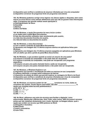 d) dispositivo para verificar a existência de arquivos infectados por vírus de computador
e) dispositivo conversor de programas fonte em programas executáveis
163. No Windows podemos corrigir erros lógicos nos discos rígidos e disquetes, bem como
marcar os erros físicos como setores defeituosos para que não se gravem mais informações
neles. O programa que permite realizar essas operações é:
a) Desfragmentador de Disco
b) Scandisk
c) Backup
d) Bloco de Notas
164. No Windows, a opção Documentos do menu Iniciar contém:
a) um atalho para a pasta Meus Documentos.
b) lista dos documentos utilizados mais recentemente pelo usuário.
c) a lista dos documentos favoritos do usuário.
d) a lista de todos os documentos do usuário
165. No Windows, o menu Documentos:
a) Tem o mesmo conteúdo da pasta Meus Documentos
b) Apresenta uma listagem dos 15 últimos arquivos abertos em aplicativos feitos para
Windows
c) Apresenta uma listagem dos 15 últimos arquivos apagados em aplicativos para Windows
d) É um atalho que abre a janela da pasta Meus Documentos
166. No Windows, o que acontece quando se exclui um arquivo de uma pasta?
a) O arquivo é excluído do computador e não pode mais ser recuperado.
b) O arquivo é excluído do computador, mas pode ser recuperado com programas
específicos.
c) O arquivo vai para uma pasta chamada lixeira e pode ser recuperado.
d) O arquivo vai para uma pasta chamada lixeira e não pode mais ser recuperado.
167. No Windows, o Windows Explorer é um
a) dispositivo que permite a visualização de todos os arquivos em seu computador
b) software destinado a navegar pelos endereços da Internet
c) dispositivo de edição de textos que permite explorar as vantagens do Word e do Excel
d) dispositivo para verificar a existência de arquivos infectados por vírus de computador
e) dispositivo conversor de programas fonte em programas executáveis
168. No Windows, os arquivos podem ter até ________ caracteres no nome, todos os
caracteres são aceitos, exceto alguns reservados, são eles: ____________________. A
opção que completa estas lacunas perfeitamente é:
a) 32; # $ % ¨ & *
b) 256; < > : / ? *  | "
c) 256; < > / ? |
d) 256; / * - + . , =
169. No Word, utilizamos uma série de recursos para facilitar a digitação, como
autocorreção, Maiúsculas e Minúsculas, Auto Texto, entre outros. Além de possuir recursos
extras que não trabalham diretamente com o texto, Assinale, na listagem abaixo, qual a
opção que contém um recurso que NÃO pertence ao Word:
a) Ortografia e Gramática
b) Mala Direta
c) Inserir comentários
d) Auto Filtro
 