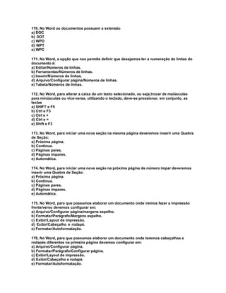170. No Word os documentos possuem a extensão
a) DOC
b) DOT
c) WPD
d) WPT
e) WPC
171. No Word, a opção que nos permite definir que desejamos ter a numeração de linhas do
documento é:
a) Editar/Números de linhas.
b) Ferramentas/Números de linhas.
c) Inserir/Números de linhas.
d) Arquivo/Configurar página/Números de linhas.
e) Tabela/Números de linhas.
172. No Word, para alterar a caixa de um texto selecionado, ou seja,trocar de maiúsculas
para minúsculas ou vice-versa, utilizando o teclado, deve-se pressionar, em conjunto, as
teclas
a) SHIFT e F5
b) Ctrl e F3
c) Ctrl e +
d) Ctrl e =
e) Shift e F3
173. No Word, para iniciar uma nova seção na mesma página deveremos inserir uma Quebra
de Seção:
a) Próxima página.
b) Contínua.
c) Páginas pares.
d) Páginas ímpares.
e) Automática.
174. No Word, para iniciar uma nova seção na próxima página de número impar deveremos
inserir uma Quebra de Seção:
a) Próxima página.
b) Contínua.
c) Páginas pares.
d) Páginas ímpares.
e) Automática.
175. No Word, para que possamos elaborar um documento onde iremos fazer a impressão
frente/verso devemos configurar em:
a) Arquivo/Configurar página/margens espelho.
b) Formatar/Parágrafo/Margens espelho.
c) Exibir/Layout de impressão.
d) Exibir/Cabeçalho e rodapé.
e) Formatar/Autoformatação.
176. No Word, para que possamos elaborar um documento onde teremos cabeçalhos e
rodapés diferentes na primeira página devemos configurar em:
a) Arquivo/Configurar página.
b) Formatar/Parágrafo/Configurar página.
c) Exibir/Layout de impressão.
d) Exibir/Cabeçalho e rodapé.
e) Formatar/Autoformatação.
 