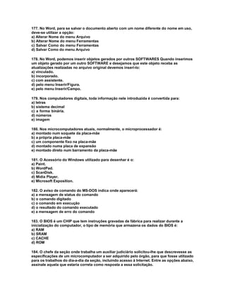 177. No Word, para se salvar o documento aberto com um nome diferente do nome em uso,
deve-se utilizar a opção:
a) Alterar Nome do menu Arquivo
b) Alterar Nome do menu Ferramentas
c) Salvar Como do menu Ferramentas
d) Salvar Como do menu Arquivo
178. No Word, podemos inserir objetos gerados por outros SOFTWARES Quando inserimos
um objeto gerado por um outro SOFTWARE e desejamos que este objeto receba as
atualizações realizadas no arquivo original devemos inseri-lo:
a) vinculado.
b) incorporado.
c) com assistente.
d) pelo menu Inserir/Figura.
e) pelo menu Inserir/Campo.
179. Nos computadores digitais, toda informação nele introduzida é convertida para:
a) letras
b) sistema decimal
c) a forma binária.
d) números
e) imagem
180. Nos microcomputadores atuais, normalmente, o microprocessador é:
a) montado num soquete da placa-mãe
b) a própria placa-mãe
c) um componente fixo na placa-mãe
d) montado numa placa de expansão
e) montado direto num barramento da placa-mãe
181. O Acessório do Windows utilizado para desenhar é o:
a) Paint.
b) WordPad.
c) ScanDisk.
d) Midia Player.
e) Microsoft Exposition.
182. O aviso de comando do MS-DOS indica onde aparecerá:
a) a mensagem de status do comando
b) o comando digitado
c) o comando em execução
d) o resultado do comando executado
e) a mensagem de erro do comando
183. O BIOS é um CHIP que tem instruções gravadas de fábrica para realizar durante a
inicialização do computador, o tipo de memória que armazena os dados do BIOS é:
a) RAM
b) SRAM
c) CACHE
d) ROM
184. O chefe da seção onde trabalha um auxiliar judiciário solicitou-lhe que descrevesse as
especificações de um microcomputador a ser adquirido pelo órgão, para que fosse utilizado
para os trabalhos do dia-a-dia da seção, incluindo acesso à Internet. Entre as opções abaixo,
assinale aquela que estaria correta como resposta a essa solicitação.
 