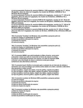 a) microcomputador Pentium III, memória RAM de 1.028 megabytes, monitor de 17", HD de
20 gigabits , placa de vídeo de 4 megabits, fax modem de 56 bits/s, CDROM de 10x e
Windows 98 pré-instalado.
b) microcomputador Pentium III, memória RAM de 64 megabytes, monitor de 17", HD de 20
gigabytes, placa de vídeo de 4 gigabytes, fax modem de 8 kilobits/s, CDROM de 10x e
Windows 98 pré-instalado.
c) microcomputador Pentium II, memória RAM de 64 megabytes, monitor de 14", HD de 20
gigabits, placa de vídeo de 4 megabits, fax modem de 56 bytes/s, CDROM de 52x e Windows
2000 pré-instalado.
d) microcomputador Pentium III, memória RAM de 64 megabytes, monitor de 17", HD de 20
gigabytes, placa de vídeo de 4 megabytes, fax modem de 56 kilobits/s, CDROM de 52x e
Windows 2000 pré-instalado.
e) microcomputador Pentium II, memória RAM de 64 bits, monitor de 14", HD de 10 bytes,
placa de vídeo de 4 megabytes, fax modem de 56 bits/s, CDROM de 52x e Windows 2000 pré-
instalado.
185. O comando "localizar" do Windows não possibilita a pesquisa pelo (a):
a) data de criação ou modificação do arquivo .
b) data da penúltima alteração do arquivo.
c) tamanho do arquivo.
d) nome do arquivo.
186. O comando "localizar" do Windows não possibilita a pesquisa pelo (a):
a) data de criação ou modificação do arquivo .
b) data da penúltima alteração do arquivo.
c) tamanho do arquivo.
d) nome do arquivo.
187. O comando ABRIR, que está localizado no Menu Arquivo, serve para:
a) Guardar o texto que está em nossa tela na forma de arquivo no disco
b) Colocar a informação presente num arquivo, de volta na memória RAM.
c) Excluir uma informação do disco e colocá-la na tela para edição
d) Nenhuma das alternativas anteriores
188. O comando Inserir Gráfico é acionado após a seleção de um intervalo de células e
apresenta uma caixa de diálogo que solicita certos dados em ordem, assinale a alternativa
que apresenta a ordem correta:
a) Tipo do gráfico, origem dos dados, local do gráfico, opções do gráfico
b) Tipo do gráfico, origem dos dados, opções do gráfico, local do gráfico
c) Tipo do gráfico, local dos dados, origem dos dados, opções do gráfico
d) Tipo do gráfico, local do gráfico, opções do gráfico, origem dos dados
189. O comando Localizar do Windows NÃO possibilita a pesquisa pelo(a):
a) nome do arquivo
b) data da penúltima alteração do arquivo
c) tamanho do arquivo
d) data da última modificação do arquivo
e) data de criação do arquivo
190. O comando Localizar do Windows não possibilita a pesquisa pelo(a):
a) Data de criação do arquivo
b) Nome do arquivo
c) Data da última modificação do arquivo
d) Data da penúltima modificação do arquivo
 