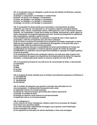 191. O computador deve ser desligado, a partir da área de trabalho do Windows, clicando-
se, na seqüência, o botão:
a) Desligar o computador?, em Desligar e o botão Power
b) Power, em iniciar e em Desligar o computador?
c) Power, em Desligar e em Desligar o computador?
d) Iniciar, em Desligar e em Desligar o computador?
e) Desligar, em Iniciar e em Desligar o computador?
192. O computador foi desenvolvido para automatizar o processamento de dados,
realizando, por meio de uma aplicação ou um programa, algumas operações básicas
(entrada, saída, cálculo, comparação, desvio, interrupção etc.) sem a intervenção humana.
Portanto, um computador é capaz de ler dados de entrada, processá-los e gerar dados de
saída, executando um programa adequado para isso. Acerca dos programas ou aplicativos
dos computadores, assinale a opção incorreta:
a) No procedimento de instalação, um programa é transferido para o disco rígido do
computador, onde fica armazenado para uma futura utilização.
b) Ao se iniciar o processo de execução de um programa que esteja armazenado no disco
rígido de um computador, ocorre a transferência do programa, ou de parte dele, para a
memória RAM, onde ele é efetivamente executado.
c) Alguns programas oferecem a possibilidade de serem personalizados em função das
características do computador e conforme algumas opções de modos de operação.
d) O MS-DOS é um aplicativo cuja principal funcionalidade é a geração de imagens gráficas
na forma de janelas.
e) Há programas específicos para compactar arquivos, de modo que estes ocupem uma
menor quantidade de espaço nos dispositivos de armazenamento de dados. Em algumas
situações, a compactação pode reduzir os arquivos originais em mais de 50%.
193. O computador principal de uma rede local, de comunicação de dados, é denominado
a) workstation
b) LAN
c) WAN
d) servidor
e) desktop
194. O conjunto de teclas utilizado para se finalizar anormalmente programas no Windows é:
a) Ctrl+Shift+Alt
b) Ctrl+Shift+Del
c) Alt+Shift+Del
d) Ctrl+Alt+Del
195. O contador de programa, que permite a execução das instruções em um
microcomputador, é implementado fisicamente como um(a):
a) registrador externo ao microprocessador
b) posição da memória principal, gerenciada pelo sistema operacional
c) posição na unidade de disco
d) posição na memória cache externa ao microprocessador
e) registrador interno ao microprocessador
196. O criptograma é:
a) Um conjunto de sinais ininteligíveis, obtidos a partir de um processo de cifragem
b) O mesmo que assinatura digital
c) Um valor associado a determinada mensagem, que a garanta contra falsificação
d) Uma mensagem não cifrada
e) Um sequência de instruções de cálculo destinadas a cifrar uma mensagem
 