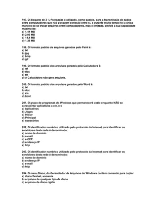 197. O disquete de 3 ½ Polegadas é utilizado, como padrão, para a transmissão de dados
entre computadores que não possuem conexão entre si, e durante muito tempo foi a única
maneira de se trocar arquivos entre computadores, mas é limitado, devido à sua capacidade
máxima de:
a) 1,44 MB
b) 2,00 MB
c) 14,4 MB
d) 1,38 MB
198. O formato padrão de arquivos gerados pelo Paint é:
a) txt
b) jpg
c) bmp
d) gif
199. O formato padrão dos arquivos gerados pela Calculadora é:
a) rtf
b) doc
c) txt
d) A Calculadora não gera arquivos.
200. O formato padrão dos arquivos gerados pelo Word é:
a) txt
b) doc
c) xls
d) html
201. O grupo de programas do Windows que permanecerá vazio enquanto NÃO se
acrescentar aplicativos a ele, é o
a) Aplicativos
b) Jogos
c) Iniciar
d) Principal
e) Acessórios
202. O identificador numérico utilizado pelo protocolo da Internet para identificar os
servidores desta rede é denominado:
a) nome de domínio
b) e-mail
c) e-CEP
d) endereço IP
e) http
203. O identificador numérico utilizado pelo protocolo da Internet para identificar os
servidores desta rede é denominado:
a) nome de domínio
b) endereço IP
c) e-mail
d) http
204. O menu Disco, do Gerenciador de Arquivos do Windows contém comando para copiar
a) disco flexível, somente
b) arquivos de qualquer tipo de disco
c) arquivos de disco rígido
 
