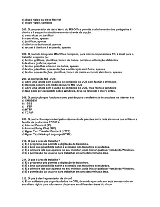 d) disco rígido ou disco flexível
e) disco rígido, somente
205. O processador de texto Word do MS-Office permite o alinhamento dos parágrafos à
direito e à esquerda simultaneamente através da opção:
a) centralizar ou justificar
b) centralizar, apenas
c) justificar, apenas
d) alinhar na horizontal, apenas
e) recuar à direita e à esquerda, apenas
206. O produto integrado MS-Office completo, para microcomputadores PC, é ideal para o
trabalho conjunto de:
a) textos, gráficos, planilhas, banco de dados, correio e editoração eletrônica
b) textos e gráficos, apenas
c) textos, planilhas e banco de dados, apenas
d) textos, planilhas, apresentações e editoração eletrônica, apenas
e) textos, apresentações, planilhas, banco de dados e correio eletrônico, apenas
207. O prompt do MS -DOS:
a) Abre uma janela com o aviso de comando do DOS sem fechar o Windows
b) Reinicia o micro em modo exclusivo MS -DOS
c) Abre uma janela com o aviso de comando do DOS, mas fecha o Windows
d) Não pode ser executado sob o Windows, deve-se reiniciar o micro antes.
208. O protocolo que funciona como padrão para transferência de arquivos na internet é o
a) XMODEM
b) BBS
c) FTP
d) HTTP
e) TCP/IP
209. O protocolo responsável pelo roteamento de pacotes entre dois sistemas que utilizam a
família de protocolos TCP/IP é
a) Internet Protocol (IP).
b) Internet Relay Chat (IRC).
c) Hyper Text Transfer Protocol (HTTP).
d) Hyper Text Markup Language (HTML).
210. O que é área de trabalho?
a) É o programa que permite a digitação de trabalhos.
b) É a área que possibilita saber a extensão dos trabalhos executados.
c) É a primeira tela que aparece no seu monitor, após iniciar qualquer versão do Windows.
d) É a permissão do usuário para trabalhar em uma determinada área.
211. O que é área de trabalho?
a) É o programa que permite a digitação de trabalhos.
b) É a área que possibilita saber a extensão dos trabalhos executados.
c) É a primeira tela que aparece no seu monitor, após iniciar qualquer versão do Windows.
d) É a permissão do usuário para trabalhar em uma determinada área.
212. O que é desfragmentador de disco?
a) É um software que organiza dados na CPU, de modo que cada um seja armazenado em
seu disco rígido para não serem dispersos em diferentes áreas do disco.
 
