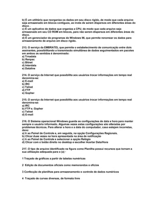 b) É um utilitário que reorganiza os dados em seu disco rígido, de modo que cada arquivo
seja armazenado em blocos contíguos, ao invés de serem dispersos em diferentes áreas do
disco .
c) É um aplicativo de dados que organiza a CPU, de modo que cada arquivo seja
armazenado em seu CD ROM em blocos, para não serem dispersos em diferentes áreas do
disco.
d) É um gerenciador de programas do Windows 98, que permite renomear os dados para
armazenamento de arquivo em disco rígido.
213. O serviço da EMBRATEL que permite o estabelecimento de comunicação entre dois
assinantes, possibilitando a transmissão simultânea de dados seguimentados em pacotes
em ambos os sentidos é denominado:
a) Trnadata
b) Renpac
c) Bitnet
d) Interdata
e) Dataline
214. O serviço da Internet que possibilita aos usuários trocar informações em tempo real
denomina-se:
a) E-mail
b) IRC
c) Telnet
d) FTP
e) Gopher
215. O serviço da Internet que possibilita aos usuários trocar informações em tempo real
denomina-se:
a) IRC
b) FTP e. Gopher
c) Telnet
d) E-mail
216. O Sistema operacional Windows guarda as configurações de data e hora para manter
sempre o usuário informado. Algumas vezes estas configurações são alteradas por
problemas técnicos. Para alterar a hora e a data do computador, caso estejam incorretas,
devo:
a) Ir ao Painel de Controle e, em seguida, na opção Configurações Regionais.
b) Clicar duas vezes na hora apresentada na área de notificação
c) Ir ao Painel de Controle e selecionar a opção Relógio
d) Clicar com o botão direito no desktop e escolher Acertar Data/Hora
217. O tipo de arquivo identificado na figura como Planilha possui recursos que tornam a
sua utilização adequada para o (a) ·
1 Traçado de gráficos a partir de tabelas numéricas
2 Edição de documentos oficiais como memorandos e ofícios
3 Confecção de planilhas para armazenamento e controle de dados numéricos
4 Traçado de curvas diversas, de formato livre
 