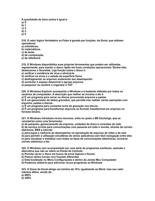 A quantidade de itens certos é igual a:
a) 0
b) 1
c) 2
d) 3
e) 4
218. O valor lógico Verdadeiro ou Falso é gerado por funções, do Excel, que utilizam
operadores:
a) aritméticos.
b) matemáticos.
c) de texto.
d) de comparação.
e) de referência.
219. O Windows disponibiliza suas próprias ferramentas que podem ser utilizadas,
regularmente, para manter o disco rígido em boas condições operacionais. Dentre elas,
destacamos o Scandisk, cuja função sobre o disco é:
a) verificar a existência de vírus e eliminá-lo
b) verificar os erros e o estado da superfície física
c) desfragmentar os arquivos acelerando seu desempenho
d) aumentar o espaço disponível e agrupa arquivos
e) pesquisar os clusters e organizar o FAT
220. O Windows Explorer acompanha o Windows e é bastante utilizado por todos os
usuários de computador. A descrição que melhor se encaixa a ele é:
a) É um programa para varrer os discos procurando arquivos e pastas
b) É um gerenciador de dados gravados, que permite-nos realizar várias operações com
arquivos, pastas e discos.
c) É um programa para consertar erros de gravação nos discos
d) É um programa para transformar arquivos no formato hexadecimal em arquivos no
formato binário.
221. O Windows introduziu novos recursos, entre os quais o MS Exchange, que se
caracteriza como uma ferramenta:
a) de pesquisa, gerenciamento de arquivos, unidades de disco e conexões de rede
b) de serviço on-line para comunicações com pessoas em todo o mundo, através de correio
eletrônica, BBS e Internet
c) para jogos e melhoria do desempenho na reprodução de arquivos de vídeo e de som
d) para permitir a utilização simultânea de vários aplicativos com fácil navegação entre eles
e) para visualizar e trabalhar com todos os tipos de comunicações eletrônicas, inclusive
correio eletrônico e fax
222. O Windows vem acompanhado por uma série de programas auxiliares, assinale a
alternativa que não se refere ao Painel de Controle:
a) Permite varrer o disco em busca de erros lógicos e físicos
b) Possui vários ícones com funções diferentes
c) Está localizado no Menu Configurações e dentro da Janela Meu Computador
d) Podemos utilizá-lo para adicionar novos programas ao Windows
223. O Zoom do Excel atinge um mínimo de 10%, igualmente ao Word, mas seu valor
máximo difere, sendo de:
a) 400%
b) 300%
 