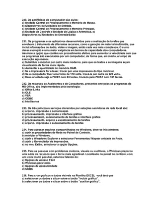 230. Os periféricos do computador são as/os:
a) Unidade Central de Processamento e Memória de Massa.
b) Dispositivos ou Unidades de Entrada.
c) Unidade Central de Processamento e Memória Principal.
d) Unidade de Controle e Unidade de Lógica e Aritmética. e)
Dispositivos ou Unidades de Entrada/Saída
231. Os programas e os aplicativos desenvolvidos para a realização de tarefas que
envolvam o tratamento de diferentes recursos, como a geração de material multimídia, que
inclui informações de áudio, vídeo e imagem, estão cada vez mais complexos. O custo
dessa evolução é uma maior exigência em termos de capacidade dos computadores.
Assinale a opção que contém um procedimento efetivo para aumentar a velocidade com que
os programas são executados por um computador, de forma que, em média, o tempo de
execução seja menor.
a) Substituir o monitor por outro mais moderno, para que os textos e as imagens sejam
visualizados de forma mais rápida.
b) Aumentar a quantidade de memória RAM.
c) Se a impressora for a laser, trocar por uma impressora do tipo matricial.
d) Se o computador tiver uma fonte de 110 volts, trocá-la por outra de 220 volts.
e) Caso o teclado seja o PC/XT com 83 teclas, trocá-lo pelo PC/AT com 101 teclas.
232. Os recursos de Assistentes e de Consultores, presentes em todos os programas do
MS-Office, são implementados pela tecnologia:
a) Office Links
b) OLE
c) VBA
d) ODBC
e) Intellisense
233. Os três principais serviços oferecidos por estações servidoras de rede local são:
a) arquivo, impressão e comunicação
b) processamento, impressão e interface gráfica
c) processamento, escalonamento de tarefas e interface gráfica
d) processamento, arquivo e escalonamento de tarefas
e) arquivo, impressão e escalonamento de tarefas
234. Para acessar arquivos compartilhados no Windows, deve-se inicialmente:
a) abrir as propriedades de Rede no Painel de Controle.
b) reiniciar o Windows.
c) abrir o Winsdows Explorer e selecionar Ferramentas/ Mapear unidade de Rede.
d) abrir o Gerenciador de Impressões.
e) no meu Exibir, selecionar a opção Opções.
235. Para as pessoas com problemas motores, visuais ou auditivos, o Windows preparou
uma série de recursos que o torna mais agradável. Localizado no painel de controle, com
um ícone muito peculiar, estamos falando do:
a) Opções de Acesso Fácil
b) Windows para todos
c) Opções de Acessibilidade
d) ODBC
236. Para criar gráficos e dados visíveis na Planilha EXCEL você terá que
a) selecionar os dados e clicar sobre o botão "incluir gráfico".
b) selecionar os dados e clicar sobre o botão "auxiliar gráfico".
 