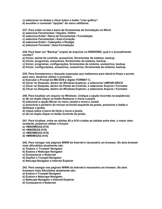 c) selecionar os dados e clicar sobre o botão "criar gráfico".
d) escolher o comando "opções" do menu utilitários.
237. Para exibir na tela a barra de ferramentas de formatação no Word:
a) selecione Ferramentas  Opções  Editar
b) selecione Exibir  Barra de Ferramentas  Formatação
c) selecione Ferramentas  Auto-Correção
d) selecione Exibir  Cabeçalho e Rodapé
e) selecione Formatar  Auto-Formatação
238. Para fazer um "Backup" (cópia) de arquivos no WINDOWS, qual é o procedimento
correto?
a) Iniciar, painel de controle, acessórios, ferramentas de sistema, backup.
b) Iniciar, programas, acessórios, ferramentas de sistema, backup.
c) Iniciar, programas, configurações, ferramentas de sistema, acessórios, backup.
d) Iniciar, configurações, acessórios, acessórios, ferramentas de sistema, backup.
239. Para formatarmos o disquete (operação que realizamos para deixá-lo limpo e pronto
para uso), devemos utilizar o processo:
a) Executar o Prompt do MS-DOS e digitar FORMAT C:
b) Clicar no Disquete, dentro do Windows Explorer, e selecionar LIMPAR DISCO
c) Clicar no Disquete, dentro do Painel de Controle, e selecionar Arquivo / Formatar
d) Clicar no Disquete, dentro do Windows Explorer, e selecionar Arquivo / Formatar
240. Para localizar um arquivo no Windows (indique a opção incorreta na seqüência):
a) dê um duplo clique no botão Restaurar e mova a janela.
b) selecione a opção Mover no menu Janela e mova a Janela
c) posicione o ponteiro do mouse na borda esquerda da janela, pressione o botão e
desloque a janela.
d) clique sobre a barra de título e mova a janela.
e) dê um duplo clique no botão Controle da janela.
241. Para localizar, entre as células A2 e A10 e todas as células entre elas, o maior valor
existente, podemos utilizar a função:
a) =MÁXIMO(A2;A10)
b) =MAIOR(A2:A10)
c) =MÁXIMO(A2:A10)
d) =MÍNIMO(A2:A10)
242. Para navegar nas páginas WWW da Internet é necessário um browser. Os dois browser
mais difundidos atualmente são:
a) Eudora e Trumpet Navigator
b) Eudora e Netscape Navigator
c) Compuserve e Nutecnet
d) Gopher e Trumpet Navigator
e) Nescape Navigator e Internet Explorer
243. Para navegar nas páginas WWW da Internet é necessário um browser. Os dois
browsers mais difundidos atualmente são:
a) Eudora e Trumpet Navigator
b) Eudora e Netscape Navigator
c) Netscape Navigator e Internet Explorer
d) Compuserve e Nutecnet
 