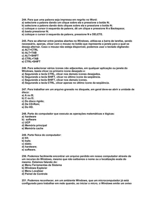 244. Para que uma palavra seja impressa em negrito no Word:
a) selecione a palavra dando um clique sobre ela e pressione o botão N;
b) selecione a palavra dando dois cliques sobre ela e pressione o botão N;
c) coloque o cursor à esquerda da palavra, dê um clique e pressione N e Backspace;
d) basta pressionar N;
e) coloque o cursor à esquerda da palavra, pressione N e DELETE.
245. Para se alternar entre janelas abertas no Windows, utiliza-se a barra de tarefas, sendo
necessário, apenas, clicar com o mouse no botão que representa a janela para a qual se
deseja alternar. Caso o mouse não esteja disponível, podemos usar o teclado digitando:
a) ALT+CTRL
b) ALT+TAB
c) ALT+SHIFT
d) CTRL+TAB
e) CTRL+SHIFT
246. Para selecionar vários ícones não adjacentes, em qualquer aplicação ou janela do
Windows, basta clicar no primeiro ícone desejado e:
a) Segurando a tecla CTRL, clicar nos demais ícones desejados.
b) Segurando a tecla SHIFT, clicar no último ícone da seqüência.
c) Segurando a tecla SHIFT, clicar nos demais ícones.
d) Segurando a tecla CTRL, clicar apenas no último ícone da seqüência.
247. Para trabalhar em um arquivo gravado no disquete, em geral deve-se abrir a unidade de
disco:
a) A ou B;
b) C ou D;
c) Do disco rígido;
d) De CD-Rom;
e) Do HD.
248. Parte do computador que executa as operações matemáticas e lógicas:
a) hardware
b) software
c) UCP
d) Memória principal
e) Memória cache
249. Parte física do computador:
a) bit;
b) byte;
c) dado;
d) hardware;
e) software.
250. Podemos facilmente encontrar um arquivo perdido em nosso computador através de
um recurso do Windows, mesmo que não saibamos o nome ou a localização exata do
mesmo. Estamos falando do:
a) Menu Ferramentas de Sistema
b) Windows Explorer
c) Menu Localizar
d) Painel de Controle
251. Podemos reconhecer, em um ambiente Windows, que um microcomputador já está
configurado para trabalhar em rede quando, ao iniciar o micro, o Windows emite um aviso
 
