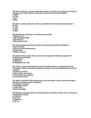 258. Qual a tecla que, quando pressionada durante o comando de exclusão de um arquivo,
impede que ele fique na lixeira, excluindo-o definitivamente do Disco Rígido?
a) SHIFT
b) CTRL
c) ALTT
d) DEL
259. Qual a unidade usada para medir a velocidade de transmissão de dados digitais?
a) Chip.
b) Vps.
c) Bps.
d) Byte.
260. Qual destes programas é um sistema operacional?
a) Windows 3.11
b) Microsoft Word 2000
c) Windows 98
d) Microsoft Excel 97
261. Qual dos elementos abaixo citados não faz parte das janelas do Windows ?
a) Barra de título
b) Borda de redimensionamento
c) Botão Abrir
d) Botão restaurar
262. Qual dos itens abaixo não se enquadra na categoria de Software (programas) ?
a) Sistemas operacionais.
b) Aplicativos.
c) Utilitários.
d) Adaptadores de rede.
263. Qual é o grupo de ferramentas no qual você pode alterar as configurações de seu
computador, desde a inclusão de programas e fontes, até a personalização de sua área de
trabalho?
a) Painel de controle.
b) Gerenciador de arquivos.
c) Gerenciador de programas.
d) Comando executar.
264. Qual o comando do Word que escreve uma informação no topo e na base da página
para que se repita em todas as páginas?
a) Cabeçalho e Rodapé
b) Cabeçalho padrão
c) Auto Texto
d) Nota de Rodapé
265. Qualquer aplicação aberta no Windows pode ser fechada no botão do X ou utilizando a
combinação de teclas:
a) CTRL+F4
b) ALT+F4
c) SHIFT+F4
d) ALT+X
 
