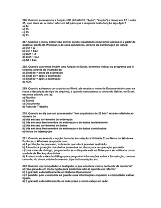 266. Quando escrevemos a função =SE (A7-A8>10; "Apto"; "Inapto") e temos em A7 o valor
35, qual deve ser o maior valor em A8 para que a resposta desta função seja Apto?
a) 24
b) 35
c) 25
d) 23
267. Quando o menu Iniciar não estiver sendo visualizado poderemos acessá-lo a partir de
qualquer ponto do Windows e de seus aplicativos, através da combinação de teclas:
a) Ctrl + A
b) Ctrl + Esc
c) Shift + A
d) Shift + Esc
e) Alt + Esc
268. Quando queremos inserir uma função no Excel, devemos indicar ao programa que o
faremos através da inserção de:
a) Sinal de > antes da expressão
b) Sinal de = após a expressão
c) Sinal de + após a expressão
d) NDR.
269. Quando salvamos um arquivo no Word, ele recebe o nome de Documento (é como se
fosse a descrição do tipo do arquivo), e quando executamos o comando Salvar, no Excel,
estamos criando um (a):
a) Planilha
b) Tabela
c) Documento
d) Pasta de Trabalho
270. Quando se diz que um processador "tem arquitetura de 32 bits" está-se referindo ao
número de
a) bits em seu barramento de endereços
b) bits em seus barramentos de endereços e de dados isoladamente
c) bits em seu barramento de dados
d) bits em seus barramentos de endereços e de dados combinados
e) linhas de interrupção
271. Quando se executa a opção formatar em relação à Unidade C: no Menu do Windows
Explorer, o Windows responde com:
a) A proibição do processo, indicando que não é possível realizá-lo.
b) A imediata gravação dos dados presentes no disco para recuperação posterior
c) Uma caixa de diálogo, perguntando se o disquete está no Drive para ser utilizado como
unidade de Backup dos dados.
d) A abertura da caixa de diálogo para perguntar informações sobre a formatação, como o
tamanho do disco, rótulo do mesmo, tipo da formatação, etc.
272. Quando um computador é desligado, o que acontece com o conteúdo da memória?
a) Fica gravado em disco rígido para podermos abri-lo quando ele retornar
b) É gravado automaticamente no Sistema Operacional
c) É perdido, pois a memória só guarda suas informações enquanto o computador estiver
ligado.
d) É gravado automaticamente na rede (caso o micro esteja em rede)
 
