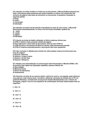 273. Quando um índice analítico é criado em um documento, o Microsoft Word pesquisa em
todo o documento pelas sentenças que serão inseridas no índice com referências aos
números de página onde estas se encontram no documento. A pesquisa é baseada no
seguinte padrão:
a) fonte.
b) estilo.
c) numeração.
d) tabulação.
274. Quando um trecho de documento é formatado em mais de uma coluna, o Microsoft
Word insere automaticamente, no início e fim do trecho formatado, quebras de:
a) estilo.
b) seção.
c) página.
d) tabulação.
275. Quanto às teclas de Atalho utilizadas no Word, podemos afirmar que:
a) CTRL+J alinha o texto somente à direita da página.
b) Para selecionar o texto todo do documento, deve-se usar CTRL+A
c) CTRL+B salva o documento do Word na mesma cópia previamente gravada.
d) CTRL+P imprime automaticamente o documento ativo sem questionar.
276. Que comando é utilizado para mandar de volta qualquer arquivo da lixeira para seu
local de origem?
a) Arquivo / Retornar
b) Arquivo / Limpar Lixeira
c) Arquivo / Enviar Para
d) Arquivo / Restaurar
277. Realiza uma intermediação na comunicação entre Processador e Memória RAM, a fim
de torná-la mais rápida nas operações repetidas, estamos falando de:
a) Disco Rígido
b) Memória Cache
c) Driver de Impressora
d) Antimemória
278. Recortar um texto de um arquivo aberto, colá-lo em outro e, em seguida, após adicionar
uma palavra a este mesmo texto, cancelá-la, utilizando comandos do teclado de um PC em
ambiente Windows, considerando um layout de teclado (Brasil/padrão) com o idioma em
Português, exigirá o uso de uma seqüência de combinações de teclas selecionadas entre as
seguintes:
I - Ctrl + X
II - Ctrl + C
III - Ctrl + V
IV - Ctrl + Z
V - Ctrl + A
VI - Ctrl + B
 
