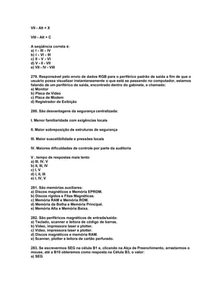 VII - Alt + X
VIII - Alt + C
A seqüência correta é:
a) I - III - IV
b) I - VI - III
c) II - V - VI
d) V - II - VII
e) VII - IV - VIII
279. Responsável pelo envio de dados RGB para o periférico padrão de saída a fim de que o
usuário possa visualizar instantaneamente o que está se passando no computador, estamos
falando de um periférico de saída, encontrado dentro do gabinete, e chamado:
a) Monitor
b) Placa de Vídeo
c) Placa de Modem
d) Registrador de Exibição
280. São desvantagens da segurança centralizada:
I. Menor familiaridade com exigências locais
II. Maior sobreposição de estruturas de segurança
III. Maior suscetibilidade e pressões locais
IV. Maiores dificuldades de controle por parte da auditoria
V . tempo de respostas mais lento
a) III, IV, V
b) II, III, IV
c) I, V
d) I, II, III
e) I, IV, V
281. São memórias auxiliares:
a) Discos magnéticos e Memória EPROM.
b) Discos rígidos e Fitas Magnéticas.
c) Memória RAM e Memória ROM.
d) Memória de Bolha e Memória Principal.
e) Memória Alta e Memória Baixa.
282. São periféricos magnéticos de entrada/saída:
a) Teclado, scanner e leitora de código de barras.
b) Vídeo, impressora laser e plotter.
c) Vídeo, impressora laser e plotter.
d) Discos magnéticos e memória RAM.
e) Scanner, plotter e leitora de cartão perfurado.
283. Se escrevermos SEG na célula B1 e, clicando na Alça de Preenchimento, arrastarmos o
mouse, até a B10 obteremos como resposta na Célula B3, o valor:
a) SEG
 