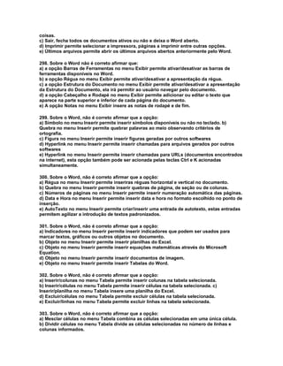 coisas.
c) Sair, fecha todos os documentos ativos ou não e deixa o Word aberto.
d) Imprimir permite selecionar a impressora, páginas a imprimir entre outras opções.
e) Últimos arquivos permite abrir os últimos arquivos abertos anteriormente pelo Word.
298. Sobre o Word não é correto afirmar que:
a) a opção Barras de Ferramentas no menu Exibir permite ativar/desativar as barras de
ferramentas disponíveis no Word.
b) a opção Régua no menu Exibir permite ativar/desativar a apresentação da régua.
c) a opção Estrutura do Documento no menu Exibir permite ativar/desativar a apresentação
da Estrutura do Documento, ela irá permitir ao usuário navegar pelo documento.
d) a opção Cabeçalho e Rodapé no menu Exibir permite adicionar ou editar o texto que
aparece na parte superior e inferior de cada página do documento.
e) A opção Notas no menu Exibir insere as notas de rodapé e de fim.
299. Sobre o Word, não é correto afirmar que a opção:
a) Símbolo no menu Inserir permite inserir símbolos disponíveis ou não no teclado. b)
Quebra no menu Inserir permite quebrar palavras ao meio observando critérios de
ortografia.
c) Figura no menu Inserir permite inserir figuras geradas por outros softwares
d) Hyperlink no menu Inserir permite inserir chamadas para arquivos gerados por outros
softwares
e) Hyperlink no menu Inserir permite inserir chamadas para URLs (documentos encontrados
na internet), esta opção também pode ser acionada pelas teclas Ctrl e K acionadas
simultaneamente.
300. Sobre o Word, não é correto afirmar que a opção:
a) Régua no menu Inserir permite inseriras réguas horizontal e vertical no documento.
b) Quebra no menu Inserir permite inserir quebras de página, de seção ou de colunas.
c) Números de páginas no menu Inserir permite inserir numeração automática das páginas.
d) Data e Hora no menu Inserir permite inserir data e hora no formato escolhido no ponto de
inserção.
e) AutoTexto no menu Inserir permite criar/inserir uma entrada de autotexto, estas entradas
permitem agilizar a introdução de textos padronizados.
301. Sobre o Word, não é correto afirmar que a opção:
a) Indicadores no menu Inserir permite inserir indicadores que podem ser usados para
marcar textos, gráficos ou outros objetos no documento.
b) Objeto no menu Inserir permite inserir planilhas do Excel.
c) Objeto no menu Inserir permite inserir equações matemáticas através do Microsoft
Equation.
d) Objeto no menu Inserir permite inserir documentos de imagem.
e) Objeto no menu Inserir permite inserir Tabelas do Word.
302. Sobre o Word, não é correto afirmar que a opção:
a) Inserir/colunas no menu Tabela permite inserir colunas na tabela selecionada.
b) Inserir/células no menu Tabela permite inserir células na tabela selecionada. c)
Inserir/planilha no menu Tabela insere uma planilha do Excel.
d) Excluir/células no menu Tabela permite excluir células na tabela selecionada.
e) Excluir/linhas no menu Tabela permite excluir linhas na tabela selecionada.
303. Sobre o Word, não é correto afirmar que a opção:
a) Mesclar células no menu Tabela combina as células selecionadas em uma única célula.
b) Dividir células no menu Tabela divide as células selecionadas no número de linhas e
colunas informados.
 