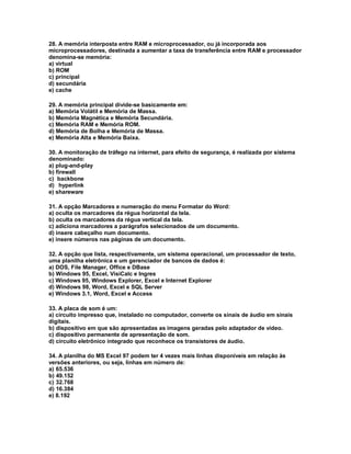 28. A memória interposta entre RAM e microprocessador, ou já incorporada aos
microprocessadores, destinada a aumentar a taxa de transferência entre RAM e processador
denomina-se memória:
a) virtual
b) ROM
c) principal
d) secundária
e) cache
29. A memória principal divide-se basicamente em:
a) Memória Volátil e Memória de Massa.
b) Memória Magnética e Memória Secundária.
c) Memória RAM e Memória ROM.
d) Memória de Bolha e Memória de Massa.
e) Memória Alta e Memória Baixa.
30. A monitoração de tráfego na internet, para efeito de segurança, é realizada por sistema
denominado:
a) plug-and-play
b) firewall
c) backbone
d) hyperlink
e) shareware
31. A opção Marcadores e numeração do menu Formatar do Word:
a) oculta os marcadores da régua horizontal da tela.
b) oculta os marcadores da régua vertical da tela.
c) adiciona marcadores a parágrafos selecionados de um documento.
d) insere cabeçalho num documento.
e) insere números nas páginas de um documento.
32. A opção que lista, respectivamente, um sistema operacional, um processador de texto,
uma planilha eletrônica e um gerenciador de bancos de dados é:
a) DOS, File Manager, Office e DBase
b) Windows 95, Excel, VisiCalc e Ingres
c) Windows 95, Windows Explorer, Excel e Internet Explorer
d) Windows 98, Word, Excel e SQL Server
e) Windows 3.1, Word, Excel e Access
33. A placa de som é um:
a) circuito impresso que, instalado no computador, converte os sinais de áudio em sinais
digitais.
b) dispositivo em que são apresentadas as imagens geradas pelo adaptador de vídeo.
c) dispositivo permanente de apresentação de som.
d) circuito eletrônico integrado que reconhece os transistores de áudio.
34. A planilha do MS Excel 97 podem ter 4 vezes mais linhas disponíveis em relação às
versões anteriores, ou seja, linhas em número de:
a) 65.536
b) 49.152
c) 32.768
d) 16.384
e) 8.192
 