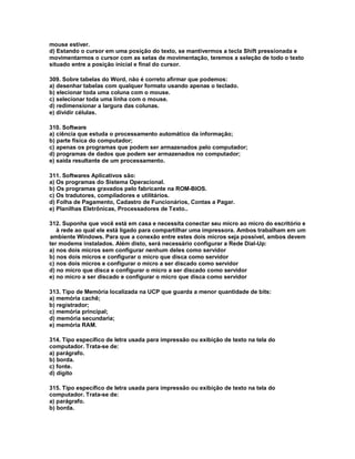 mouse estiver.
d) Estando o cursor em uma posição do texto, se mantivermos a tecla Shift pressionada e
movimentarmos o cursor com as setas de movimentação, teremos a seleção de todo o texto
situado entre a posição inicial e final do cursor.
309. Sobre tabelas do Word, não é correto afirmar que podemos:
a) desenhar tabelas com qualquer formato usando apenas o teclado.
b) elecionar toda uma coluna com o mouse.
c) selecionar toda uma linha com o mouse.
d) redimensionar a largura das colunas.
e) dividir células.
310. Software
a) ciência que estuda o processamento automático da informação;
b) parte física do computador;
c) apenas os programas que podem ser armazenados pelo computador;
d) programas de dados que podem ser armazenados no computador;
e) saída resultante de um processamento.
311. Softwares Aplicativos são:
a) Os programas do Sistema Operacional.
b) Os programas gravados pelo fabricante na ROM-BIOS.
c) Os tradutores, compiladores e utilitários.
d) Folha de Pagamento, Cadastro de Funcionários, Contas a Pagar.
e) Planilhas Eletrônicas, Processadores de Texto..
312. Suponha que você está em casa e necessita conectar seu micro ao micro do escritório e
à rede ao qual ele está ligado para compartilhar uma impressora. Ambos trabalham em um
ambiente Windows. Para que a conexão entre estes dois micros seja possível, ambos devem
ter modems instalados. Além disto, será necessário configurar a Rede Dial-Up:
a) nos dois micros sem configurar nenhum deles como servidor
b) nos dois micros e configurar o micro que disca como servidor
c) nos dois micros e configurar o micro a ser discado como servidor
d) no micro que disca e configurar o micro a ser discado como servidor
e) no micro a ser discado e configurar o micro que disca como servidor
313. Tipo de Memória localizada na UCP que guarda a menor quantidade de bits:
a) memória cachê;
b) registrador;
c) memória principal;
d) memória secundaria;
e) memória RAM.
314. Tipo específico de letra usada para impressão ou exibição de texto na tela do
computador. Trata-se de:
a) parágrafo.
b) borda.
c) fonte.
d) dígito
315. Tipo específico de letra usada para impressão ou exibição de texto na tela do
computador. Trata-se de:
a) parágrafo.
b) borda.
 