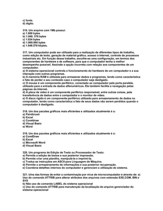 c) fonte.
d) dígito.
316. Um arquivo com 1Mb possui:
a) 1.000 bytes
b) 1.048. 576 bytes
c) 1.024 bytes
d) 1.000.000 bytes
e) 1.048.576 kbytes.
317. Um computador pode ser utilizado para a realização de diferentes tipos de trabalho,
como edição de texto, geração de material gráfico, acesso à Internet, controle de processos
industriais etc. Em função desse trabalho, escolhe-se uma configuração, em termos dos
componentes de hardware e de software, para que o computador tenha o melhor
desempenho possível. Assinale a opção incorreta com relação aos componentes de um
computador.
a) O sistema operacional controla o funcionamento do hardware de um computador e a sua
interação com outros programas.
b) A memória RAM é utilizada para armazenar dados e programas, tendo como característica
o fato de perder o seu conteúdo caso o computador seja desligado.
c) O mouse é um componente periférico, conectado ao computador pela porta paralela,
utilizado para a entrada de dados alfanuméricos. Ele também facilita a navegação pelas
páginas da Internet.
d) A placa de vídeo é um componente periférico responsável, entre outras coisas, pela
transferência de dados entre o computador e o monitor de vídeo.
e) O disco rígido é um componente periférico utilizado para armazenamento de dados no
computador, tendo como característica o fato de seus dados não serem perdidos quando o
computador é desligado.
318. Um dos pacotes gráficos mais eficientes e utilizados atualmente é o:
a) Paintbrush
b) Excel
c) Coreldraw
d) Visual Basic
e) Word
319. Um dos pacotes gráficos mais eficientes e utilizados atualmente é o:
a) CorelDraw
b) Excel
c) Microsoft Word
d) Visual Basic
320. Um programa de Edição de Texto ou Processador de Texto:
a) Permite a edição de textos e sua posterior impressão.
b) Permite criar uma planilha, manipulá-la e imprimi-la.
c) Traduz as instruções em ASCII para Linguagem de Máquina.
d) Permite o armazenamento de informações e sua posterior recuperação.
e) Coordena detalhes internos do computador e gerenciam a utilização do sistema.
321. Uma das formas de evitar a contaminação por vírus de microcomputador é através de: a)
Uso do comando ATTRIB para alterar atributos dos arquivos com extensão EXE,COM, BIN e
SYS
b) Não uso do comando LABEL do sistema operacional
c) Uso do comando ATTRIB para manutenção da localização do arquivo gerenciador do
sistema operacional
 