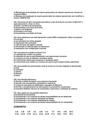 d) Manutenção da localização do arquivo gerenciador do sistema operacional, através do
comando SHELL
e) Mudança de localização do arquivo gerenciador do sistema operacional, sem modificar o
arquivo CONFIG.SYS
322. Uma forma de abrir uma janela para alterar o tipo de fonte em um texto no Word 97 é,
após selecioná-lo, clicar no menu
a) Exibir e em Barra de Ferramentas
b) Ferramentas e em Tipos de Fontes
c) Editar e em Sublinhar
d) Formatar e em Fonte
e) Ferramentas e em Estilo de Fonte
323. Uma impressora que está imprimindo, porém NÃO corretamente, indica um possível
erro do tipo:
a) luz indicadora de online apagada
b) impressora não conectada
c) cabo de força não ligado a tomada
d) má posição ou falta de papel na impressora
e) impressora com configuração incorreta
324. Uma pasta de trabalho no Excel 7.0 é
a) a planilha que contém um gráfico.
b) a planilha em que se está trabalhando num determinado momento.
c) o arquivo em que se trabalha e armazena dados.
d) o documento usado para armazenar e manipular dados.
e) o documento que contém um conjunto de macros para realizar tarefas específicas.
325. Uma pastilha de semicondutor onde se monta um circuito integrado é denominada:
a) chip
b) transistor
c) válvula
d) fireware
e) placa
326. Uma Planilha Eletrônica:
a) Permite a edição de textos e sua posterior impressão.
b) Permite criar uma planilha, manipulá-la e imprimi-la.
c) Traduz as instruções em ASCII para Linguagem de Máquina.
d) Permite o armazenamento de informações e sua posterior recuperação.
e) Coordena detalhes internos do computador e gerenciam a utilização do sistema.
327. Uma região em uma planilha eletrônica:
a) É definida recrisivamente
b) Corresponde a um conjunto de células impossibilitado de ser deslocado
c) Corresponde a um conjunto retangular de células
d) Corresponde a um conjunto trapesoidal de células
e) Corresponde a um conjunto de células impossibilitado de ser manipulado
GABARITO:
1-D 2-B 3-D 4-C 5-B 6-C 7-C 8-E 9-D 10-C
11-B 12-B 13-B 14-A 15-B 16-D 17-a 18-E 19-E 20-C
 