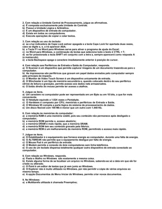 2. Com relação a Unidade Central de Processamento, julgue as afirmativas.
a) É composta exclusivamente pela Unidade de Controle.
b) Possui a Unidade Lógica e Aritmética.
c) É um dispositivo de entrada do computador.
d) Existe em todos os computadores.
e) Executa operações de copiar e colar textos.
3. Com relação ao uso do teclado:
a) se a luz indicadora de Caps Lock estiver apagada e a tecla Caps Lock for apertada duas vezes,
caso se digite a, s, a irá aparecer ASA;
b) a Tecla F1 no Word para Windows serve para ativar o programa de ajuda do Excel;
c) no Word para Windows, a combinação de teclas que seleciona todo o texto é CTRL + T;
d) se for pressionada a tecla SHIFT em conjunto com a letra a, sempre aparecerá como resposta A
(a maiúsculo);
e) a tecla Backspace apaga o caractere imediatamente anterior à posição do cursor.
4. Com relação aos Periféricos de Entrada e Saída do Computador, responda.
a) O Scanner é um dispositivo que permite capturar imagens de um documento trazendo-as para o
computador.
b) As impressoras são periféricos que gravam em papel dados enviados pelo computador sempre
pelo princípio do impacto.
c) O Monitor de Vídeo Touch Screen é um dispositivo unicamente de entrada.
d) O Winchester é um tipo de memória secundária e, quando colocado dentro do seu periférico
(drive) de leitura e gravação, permite acesso aos dados nele armazenados.
e) O botão direito do mouse permite ter acesso a atalhos.
5. Julgue os itens.
a) Um caractere no computador pode ser representado em um Byte ou em 10 bits, o que for mais
conveniente.
b) O Hetabyte equivale a 1.024 vezes o Pentabyte.
c) O Hardware é composto por CPU, memórias e periféricos de Entrada e Saída.
d) O Windows 95 compõe a parte lógica do sistema de processamento de dados.
e) Um disco flexível com 100 Mb é menor que um outro com 1.440 Kb.
6. Com relação às memórias do computador:
a) a memória RAM é uma memória volátil, pois seu conteúdo não permanece após desligado o
computador;
b) a memória ROM permite o, acesso aleatório;
c) a memória DRAM é mais rápida, que a memória SRAM;
d) a memória ROM tem seu conteúdo gravado pela fábrica;
e) a memória REM é um melhoramento da memória ROM, permitindo o acesso mais rápido.
7. Julgue os itens.
a) O Estabilizador é o equipamento que fornece energia ao computador, durante uma falta de energia.
b) O ALTBREAK não permite que o equipamento desligue por falta de energia.
c) O Mouse Pad é um periférico de entrada.
d) O Modem permite a conexão de dois computadores sem linha telefônica.
e) O uso de um teclado dispensa totalmente qualquer outro dispositivo de entrada conectado ao
computador.
8. Com relação ao Windows, responda.
a) Pasta e Atalho no Windows são exatamente a mesma coisa.
b) Existe alguma forma de se localizar um arquivo no Windows, sabendo-se só a data em que ele foi
criado ou alterado.
c) O Paint é um editor de textos que já vem junto ao Windows.
d) O Explorer não é muito utilizado no Windows, por não permitir a cópia de vários arquivos ao
mesmo tempo.
e) A opção Documentos do Menu Iniciar do Windows, permite criar novos documentos.
9. No Windows:
a) a Multitarefa utilizada é chamada Preemptiva;
 