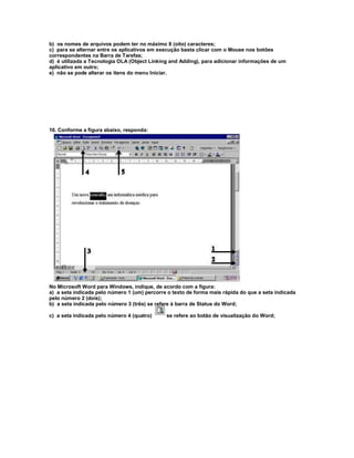 b) os nomes de arquivos podem ter no máximo 8 (oito) caracteres;
c) para se alternar entre os aplicativos em execução basta clicar com o Mouse nos botões
correspondentes na Barra de Tarefas;
d) é utilizada a Tecnologia OLA (Object Linking and Adding), para adicionar informações de um
aplicativo em outro;
e) não se pode alterar os itens do menu Iniciar.
10. Conforme a figura abaixo, responda:
No Microsoft Word para Windows, indique, de acordo com a figura:
a) a seta indicada pelo número 1 (um) percorre o texto de forma mais rápida do que a seta indicada
pelo número 2 (dois);
b) a seta indicada pelo número 3 (três) se refere à barra de Status do Word;
c) a seta indicada pelo número 4 (quatro) se refere ao botão de visualização do Word;
 