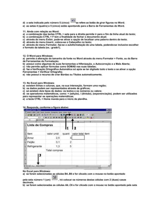 d) a seta indicada pelo número 5 (cinco) se refere ao botão de girar figuras no Word;
e) as setas 4 (quatro) e 5 (cinco) estão apontando para a Barra de Ferramentas do Word.
11. Ainda com relação ao Word:
a) a combinação das teclas CTRL + seta para a direita permite ir para o fim da linha atual do texto;
b) a combinação CTRL + F tem a finalidade de fechar o documento atual;
c) através do menu Exibir, pode-se ativar a opção de localizar uma palavra dentro do texto.
d) através do menu Inserir, coloca-se o Cabeçalho no texto;
e) através do menu Formatar, faz-se a autoformatação de uma tabela, podendo-se inclusive escolher
o formato da tabela (ex.: grade1).
12. O Word para Windows:
a) permite a alteração do tamanho da fonte no Word através do menu Formatar + Fonte, ou da Barra
de Ferramentas de Formatação;
b) possui como algumas de suas ferramentas a Hifenização, a Autocorreção e a Mala Aberta;
c) não permite aplicar fórmulas como SOMAS nas suas tabelas;
d) faz a Verificação Ortográfica Automática só após se ter digitado todo o texto e se ativar a opção
Ferramentas + Verificar Ortografia;
e) não possui o recurso de criar Bordas ou Títulos automaticamente.
13. No Excel para Windows:
a) existem linhas e colunas, que, na sua interseção, formam uma região;
b) os dados podem ser representados através de gráficos;
c) só existem dois tipos de dados: os textos e os números ou valore;
d) os operadores matemáticos, como: + (adição), / (divisão), (exponenciação), podem ser utilizados
para representar as operações matemáticas;
e) a tecla CTRL + Home manda para o início da planilha.
14. Responda, conforme a figura abaixo:
No Excel para Windows:
a) se forem selecionadas as células B4..B6 e for clicado com o mouse no botão apontado
pela seta número 1 (um) , irá colocar os números destas células com 2 (duas) casas
decimais;
b) se forem selecionadas as células A4..C6 e for clicado com o mouse no botão apontado pela seta
 