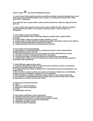 número 2 (dois) , não haverá modificação nenhuma;
c) a seta número 3 (três) aponta para todas as planilhas existentes na pasta de trabalho atual, e para
mudar para as demais planilhas pode-se usar o mouse ou a combinação de teclas CTRL + Page
Up ou CTRL + Page Down;
d) na célula D4, caso se queira saber o valor do custo do item Arroz, utiliza-se a seguinte fórmula
=B4 * C4;
e) caso se copie a fórmula dada no item d acima, para as células DS e D6, a fórmula se ajustará
automaticamente para refletir a nova posição, calculando, então, o custo do Feijão e do
Refrigerante.
15. Com relação ao Excel para Windows:
a) no menu Ferramentas, como no Word para Windows, também existe a opção Verificar
Ortografia;
b) no menu Editar, existem as opções Localizar, Substituir e Ir para;
c) no Excel existe um botão chamado de Assistente de gráfico, que facilita a tarefa de criar gráficos;
d) na Barra de Ferramentas existe um botão de Auto Soma;
e) o botão de Desfazer do Excel é mais limitados que o do Word.
16. Com relação ao Excel para Windows:
a) este programa é uma planilha eletrônica composta por linhas e colunas, representadas
respectivamente por letras e números;
b) a Barra de Fórmulas do Excel, serve para executar de maneira rápida diversos recursos;
c) uma célula no Excel é a interseção de uma linha e uma coluna;
d) o Excel permite utilizar um total de 65.536 colunas e 256 linhas em cada planilha;
e) a opção Verificar Sintaxe do menu Ferramentas, serve para verificar se a fórmula colocada no
Excel está escrita corretamente.
17. Sobre Windows, julgue os itens abaixo:
a) A opção de Auto-Ocultar da Barra de Tarefas funciona escondendo a mesma e só exibindo-a
quando se dá um clique duplo com o mouse.
b) O relógio da Barra de Tarefas do Windows fica no lado direito da mesma, não importando a sua
posição na tela.
c) No menu Iniciar a opção Localizar, em conjunto com Arquivos e Atalhos tem como finalidade
localizar arquivos nas unidades ou periféricos do seu computador.
d) Pode-se localizar um arquivo no Windows, caso se tenha só o seu tamanho aproximado.
e) Para se alterar as propriedades da Barra de Tarefas, pode-se acessar o Menu Iniciar, Opção
Configurações, em conjunto com Barra de Tarefas.
18. São opções do Painel de Controle:
a) vídeo;
b) adicionar ou remover Hardware;
c) adicionar ou remover Programas;
d) mouse;
e) configurações nacionais.
19. Com relação ao Windows e seus componentes:
a) o Backup permite fazer cópias de segurança de arquivos;
b) o Scandisk permite verificar e corrigir erros em arquivos e pastas;
c) o Drivespace reorganiza os arquivos no Winchester;
d) o Wordpad é um editor de texto;
e) o Paint é um editor de desenhos.
 