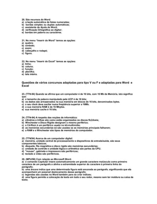 20. São recursos do Word:
a) criação automática de listas numeradas;
b) bordas simples ou duplas automáticas;
c) assistente de Ajuda do Word;
d) verificação Ortográfica ao digitar;
e) bordas em palavra ou caracteres.
21. No menu “Inserir do Word” temos as opções:
a) quebra;
b) símbolo;
c) zoom;
d) cabeçalho e rodapé;
c) figura.
22. No menu “Inserir do Excel” temos as opções:
a) linha;
b) coluna;
c) função;
d) planilha;
e) tela inteira.
Questões de vários concursos adaptadas para tipo V ou F e adaptadas para Word e
Excel
23. (TTN-94) Quando se afirma que um computador é de 16 bits, com 16 Mb de Memória, isto significa
que:
a) o tamanho da palavra manipulado pela UCP é de 16 bits;
b) os dados são armazenados na sua memória em blocos de 16 bits, denominados bytes.
c) o seu clock deve oscilar numa freqüência superior a 16Mb.
d) a sua memória RAM é de 16 Mbytes.
e) sua memória cache é 16 bits.
24. (TTN-94) A respeito das noções de informática:
a) cilindros e trilhas são como estão organizados os discos flc2dveis;
b) Winchester e Disco Rígido designam o mesmo periférico;
c) o Cd-Rom é um periférico usado no kit-multimídia;
d) as memórias secundárias só são usadas se as memórias principais falharem;
e) a RAM e o Winchester são tipos de memórias do computador.
25. (TTN/94) Acerca de um computador digital:
a) memória, unidade central de processamento e dispositivos de entrada/saída, são seus
componentes básicos;
b) disquete, fita magnética e disco rígido são memórias secundárias;
c) unidade de controle e unidade lógica e aritmética são partes da CPU;
d) "mouse”, gabinete e impressora são periféricos;
e) teclado e vídeo são periféricos.
26. (MPU/96) Com relação ao Microsoft Word:
a) o comando Capitular insere automaticamente um grande caractere maiúsculo como primeiro
caractere de um parágrafo e alinha a extremidade superior do caractere à primeira linha do
parágrafo;
b) uma âncora indica que uma determinada figura está ancorada ao parágrafo, significando que ela
acompanhará um possível deslocamento desse parágrafo;
c) legendas são usadas no Word também para se criar índices;
d) uma figura permite a colocação de texto em todo o seu redor, mesmo sem ter moldura ou caixa de
texto;
 